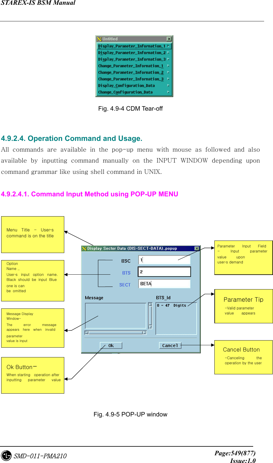 STAREX-IS BSM Manual     Page:549(877)Issue:1.0SMD-011-PMA210       Fig. 4.9-4 CDM Tear-off  4.9.2.4. Operation Command and Usage. All  commands  are  available  in  the  pop-up  menu  with  mouse  as  followed  and  also available  by  inputting  command  manually  on  the  INPUT  WINDOW  depending  upon command grammar like using shell command in UNIX.  4.9.2.4.1. Command Input Method using POP-UP MENU    Fig. 4.9-5 POP-UP window  Parameter입력필드사용자가원하는Parameter의값을입력하는창이다Parameter도움말Parameter의유효값의범위가이창에나타난다Cancel Button사용자가이작업을취소시키고자할때이버튼을누른다Option Name사용자가입력할옵션의이름으로검정색은반드시입력을받아야하며파랑색은입력을생략해도된다Message Display Window-   The  error  message appears  here  when  invalid parameter value is input Ok Button사용자가parameter입력을끝내고작업을수행하고자할때누른다메뉴타이틀사용자가내린명령어를타이틀에표시해준다Parameter  Input  Field -  Input  parameter value  upon user’s demand   Parameter Tip   -Valid parameter value  appears  Cancel Button -Canceling  the operation by the user Option Name –  User’s  input  option  name.Black  should  be  input  Blue one is can be  omitted Ok Button- When starting    operation after inputting  parameter  value  Menu Title - User’s command is on the title 