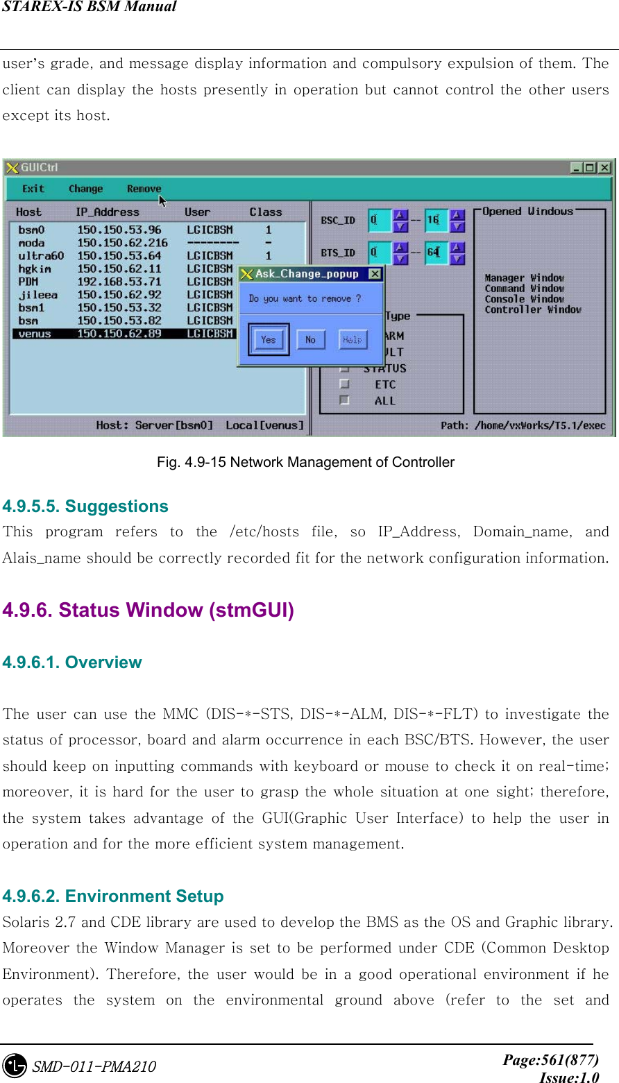 STAREX-IS BSM Manual     Page:561(877)Issue:1.0SMD-011-PMA210 user’s grade, and message display information and compulsory expulsion of them. The client can display the hosts presently in operation but cannot control the  other users except its host.   Fig. 4.9-15 Network Management of Controller 4.9.5.5. Suggestions This  program  refers  to  the  /etc/hosts  file,  so  IP_Address,  Domain_name,  and Alais_name should be correctly recorded fit for the network configuration information.  4.9.6. Status Window (stmGUI)  4.9.6.1. Overview  The  user  can  use  the  MMC  (DIS-*-STS, DIS-*-ALM, DIS-*-FLT)  to  investigate  the status of processor, board and alarm occurrence in each BSC/BTS. However, the user should keep on inputting commands with keyboard or mouse to check it on real-time; moreover, it is hard for the user to grasp the whole situation at one sight; therefore, the  system  takes  advantage  of  the  GUI(Graphic  User  Interface)  to  help  the  user  in operation and for the more efficient system management.  4.9.6.2. Environment Setup Solaris 2.7 and CDE library are used to develop the BMS as the OS and Graphic library. Moreover the Window Manager is set to be performed under CDE (Common Desktop Environment).  Therefore,  the  user  would  be  in  a  good  operational  environment  if  he operates the system on the environmental ground above (refer to the set and 