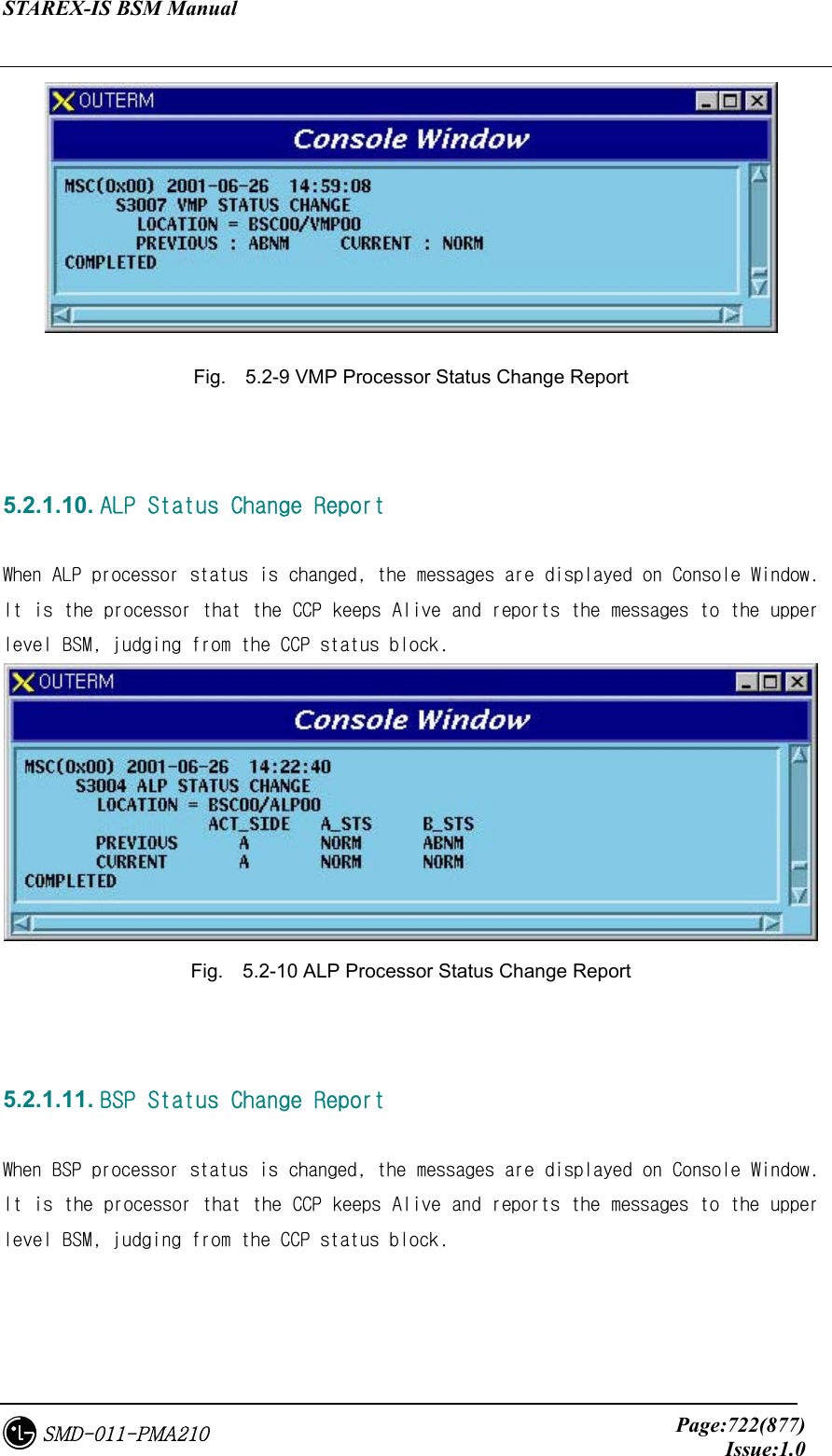 STAREX-IS BSM Manual     Page:722(877)Issue:1.0SMD-011-PMA210  Fig.    5.2-9 VMP Processor Status Change Report   5.2.1.10. ALP Status Change Report  When ALP processor status is changed, the messages are displayed on Console Window. It is the processor that the CCP keeps Alive and reports the messages to the upper level BSM, judging from the CCP status block.  Fig.    5.2-10 ALP Processor Status Change Report   5.2.1.11. BSP Status Change Report  When BSP processor status is changed, the messages are displayed on Console Window. It is the processor that the CCP keeps Alive and reports the messages to the upper level BSM, judging from the CCP status block. 