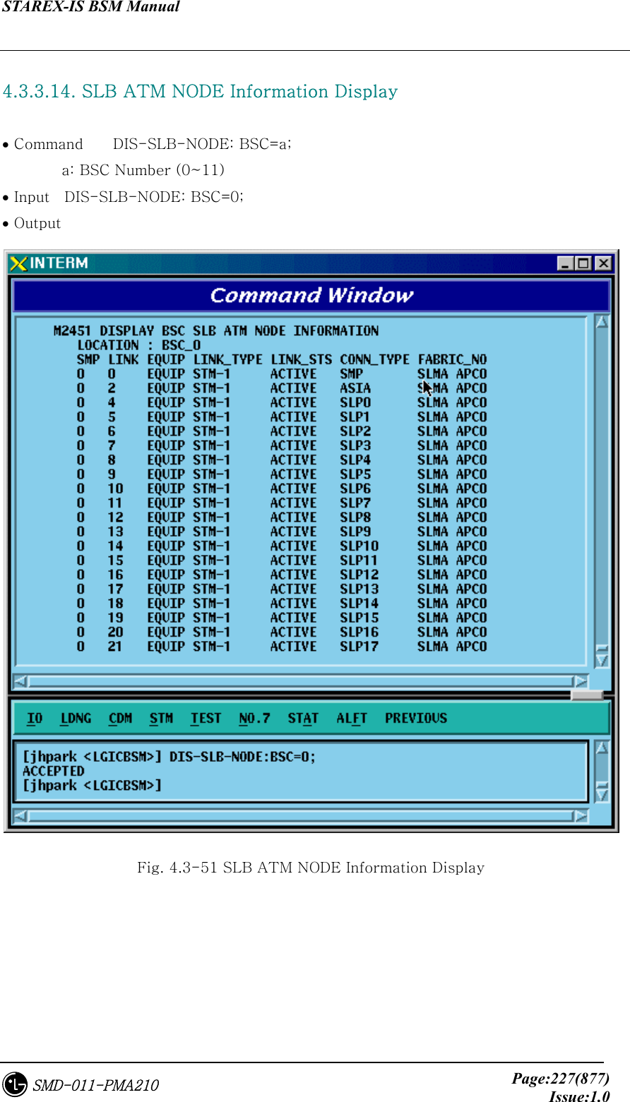 STAREX-IS BSM Manual     Page:227(877)Issue:1.0SMD-011-PMA210  4.3.3.14. SLB ATM NODE Information Display  • Command    DIS-SLB-NODE: BSC=a;         a: BSC Number (0~11) • Input    DIS-SLB-NODE: BSC=0; • Output  Fig. 4.3-51 SLB ATM NODE Information Display 