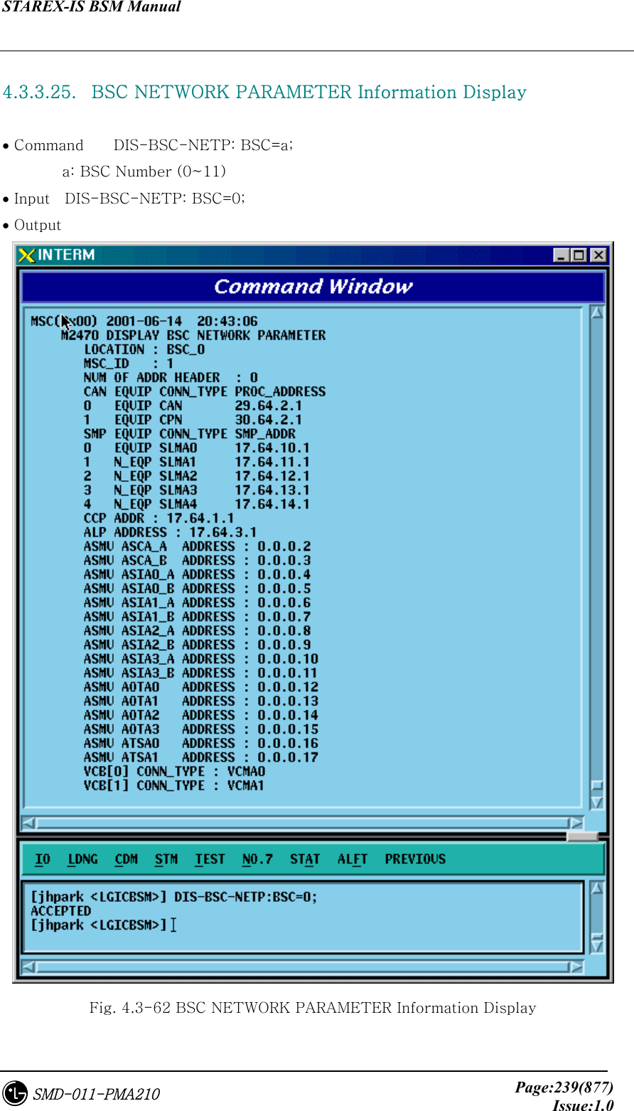 STAREX-IS BSM Manual     Page:239(877)Issue:1.0SMD-011-PMA210  4.3.3.25.   BSC NETWORK PARAMETER Information Display  • Command    DIS-BSC-NETP: BSC=a;         a: BSC Number (0~11) • Input    DIS-BSC-NETP: BSC=0; • Output  Fig. 4.3-62 BSC NETWORK PARAMETER Information Display 