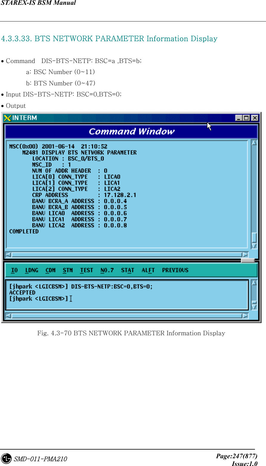 STAREX-IS BSM Manual     Page:247(877)Issue:1.0SMD-011-PMA210  4.3.3.33. BTS NETWORK PARAMETER Information Display  • Command    DIS-BTS-NETP: BSC=a ,BTS=b;         a: BSC Number (0~11)         b: BTS Number (0~47) • Input DIS-BTS-NETP: BSC=0,BTS=0; • Output  Fig. 4.3-70 BTS NETWORK PARAMETER Information Display 