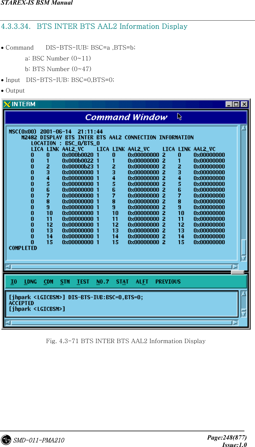 STAREX-IS BSM Manual     Page:248(877)Issue:1.0SMD-011-PMA210 4.3.3.34.   BTS INTER BTS AAL2 Information Display  • Command    DIS-BTS-IUB: BSC=a ,BTS=b;         a: BSC Number (0~11)         b: BTS Number (0~47) • Input    DIS-BTS-IUB: BSC=0,BTS=0; • Output  Fig. 4.3-71 BTS INTER BTS AAL2 Information Display 