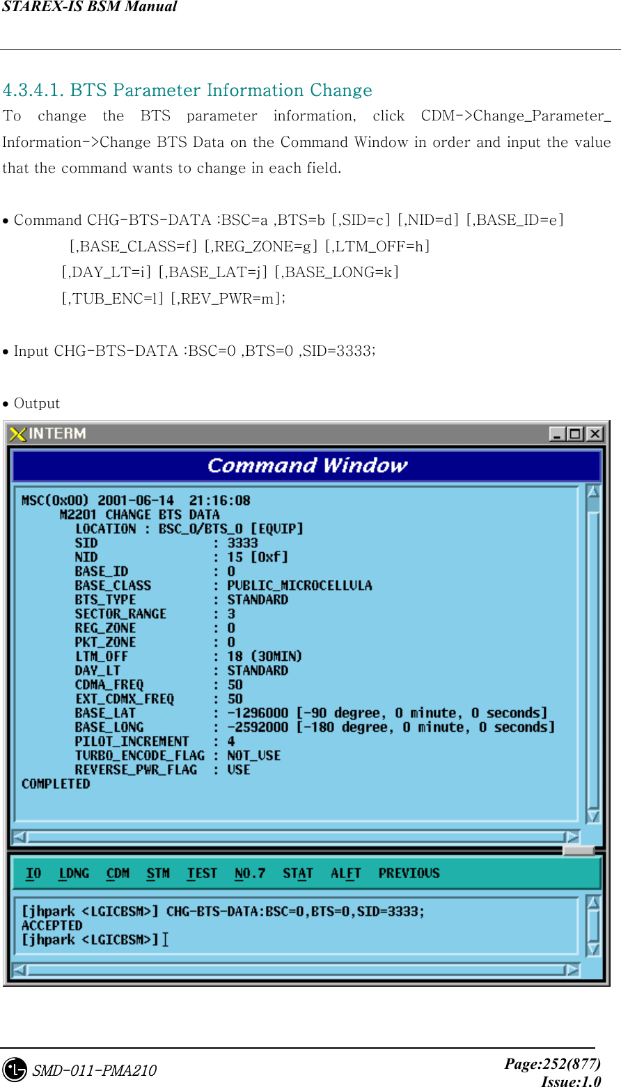 STAREX-IS BSM Manual     Page:252(877)Issue:1.0SMD-011-PMA210  4.3.4.1. BTS Parameter Information Change To  change  the  BTS  parameter  information, click CDM-&gt;Change_Parameter_ Information-&gt;Change BTS Data on the Command Window in order and input the value that the command wants to change in each field.  • Command CHG-BTS-DATA :BSC=a ,BTS=b [,SID=c] [,NID=d] [,BASE_ID=e]          [,BASE_CLASS=f] [,REG_ZONE=g] [,LTM_OFF=h]   [,DAY_LT=i] [,BASE_LAT=j] [,BASE_LONG=k]   [,TUB_ENC=l] [,REV_PWR=m];  • Input CHG-BTS-DATA :BSC=0 ,BTS=0 ,SID=3333;  • Output  