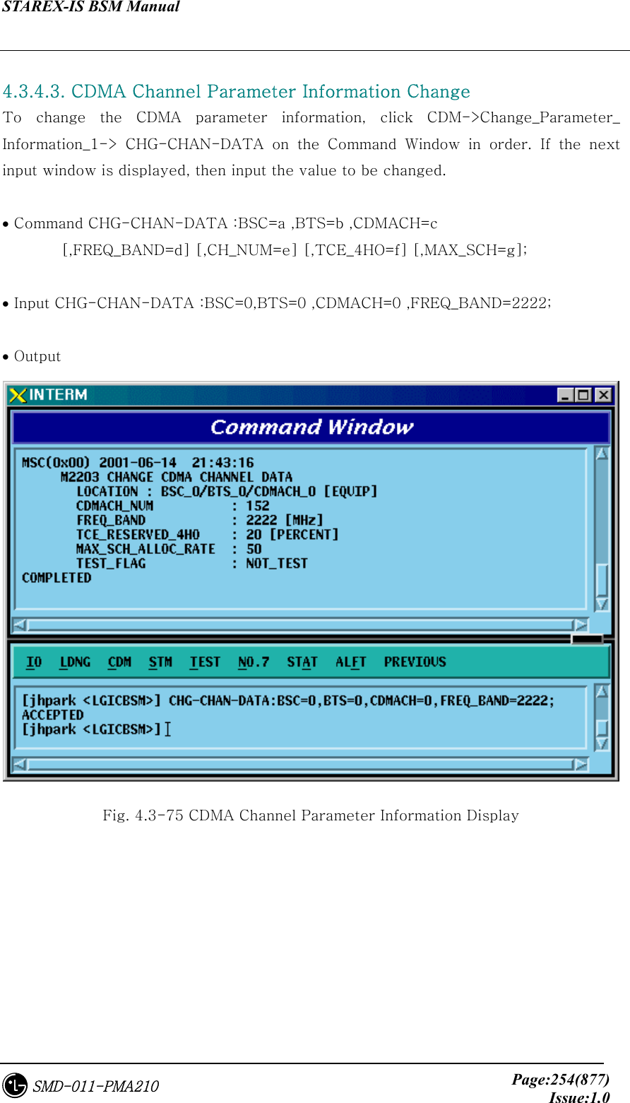 STAREX-IS BSM Manual     Page:254(877)Issue:1.0SMD-011-PMA210  4.3.4.3. CDMA Channel Parameter Information Change To  change  the  CDMA  parameter  information,  click  CDM-&gt;Change_Parameter_ Information_1-&gt; CHG-CHAN-DATA on the Command Window in order. If  the  next input window is displayed, then input the value to be changed.  • Command CHG-CHAN-DATA :BSC=a ,BTS=b ,CDMACH=c   [,FREQ_BAND=d] [,CH_NUM=e] [,TCE_4HO=f] [,MAX_SCH=g];  • Input CHG-CHAN-DATA :BSC=0,BTS=0 ,CDMACH=0 ,FREQ_BAND=2222;  • Output  Fig. 4.3-75 CDMA Channel Parameter Information Display   