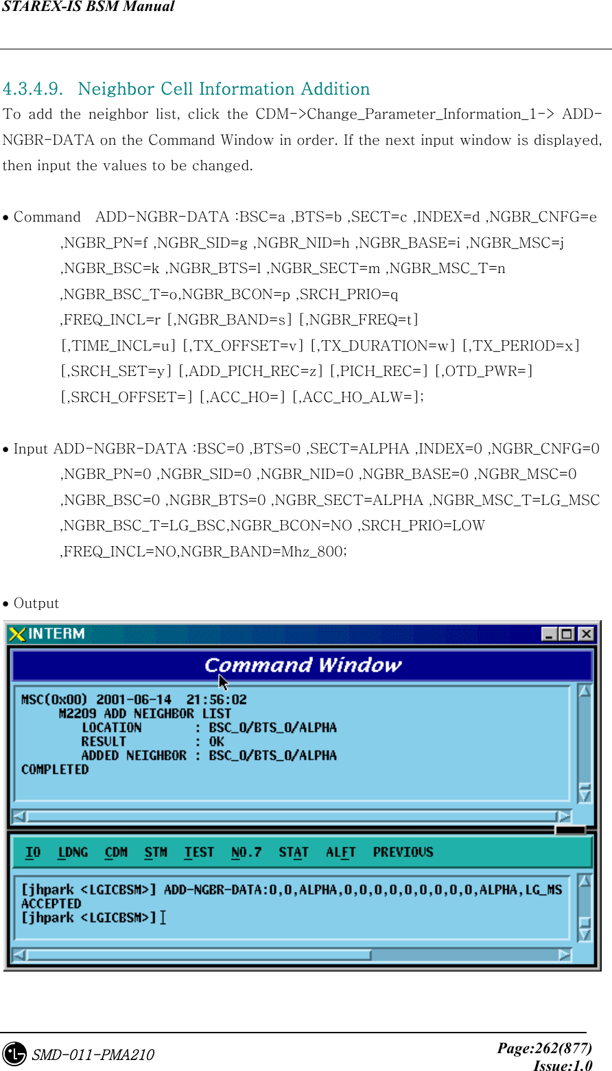 STAREX-IS BSM Manual     Page:262(877)Issue:1.0SMD-011-PMA210  4.3.4.9.   Neighbor Cell Information Addition   To add the neighbor list, click the CDM-&gt;Change_Parameter_Information_1-&gt;  ADD-NGBR-DATA on the Command Window in order. If the next input window is displayed, then input the values to be changed.  • Command    ADD-NGBR-DATA :BSC=a ,BTS=b ,SECT=c ,INDEX=d ,NGBR_CNFG=e         ,NGBR_PN=f ,NGBR_SID=g ,NGBR_NID=h ,NGBR_BASE=i ,NGBR_MSC=j         ,NGBR_BSC=k ,NGBR_BTS=l ,NGBR_SECT=m ,NGBR_MSC_T=n  ,NGBR_BSC_T=o,NGBR_BCON=p ,SRCH_PRIO=q   ,FREQ_INCL=r [,NGBR_BAND=s] [,NGBR_FREQ=t]         [,TIME_INCL=u] [,TX_OFFSET=v] [,TX_DURATION=w] [,TX_PERIOD=x]   [,SRCH_SET=y] [,ADD_PICH_REC=z] [,PICH_REC=] [,OTD_PWR=]   [,SRCH_OFFSET=] [,ACC_HO=] [,ACC_HO_ALW=];  • Input ADD-NGBR-DATA :BSC=0 ,BTS=0 ,SECT=ALPHA ,INDEX=0 ,NGBR_CNFG=0         ,NGBR_PN=0 ,NGBR_SID=0 ,NGBR_NID=0 ,NGBR_BASE=0 ,NGBR_MSC=0         ,NGBR_BSC=0 ,NGBR_BTS=0 ,NGBR_SECT=ALPHA ,NGBR_MSC_T=LG_MSC   ,NGBR_BSC_T=LG_BSC,NGBR_BCON=NO ,SRCH_PRIO=LOW   ,FREQ_INCL=NO,NGBR_BAND=Mhz_800;  • Output  