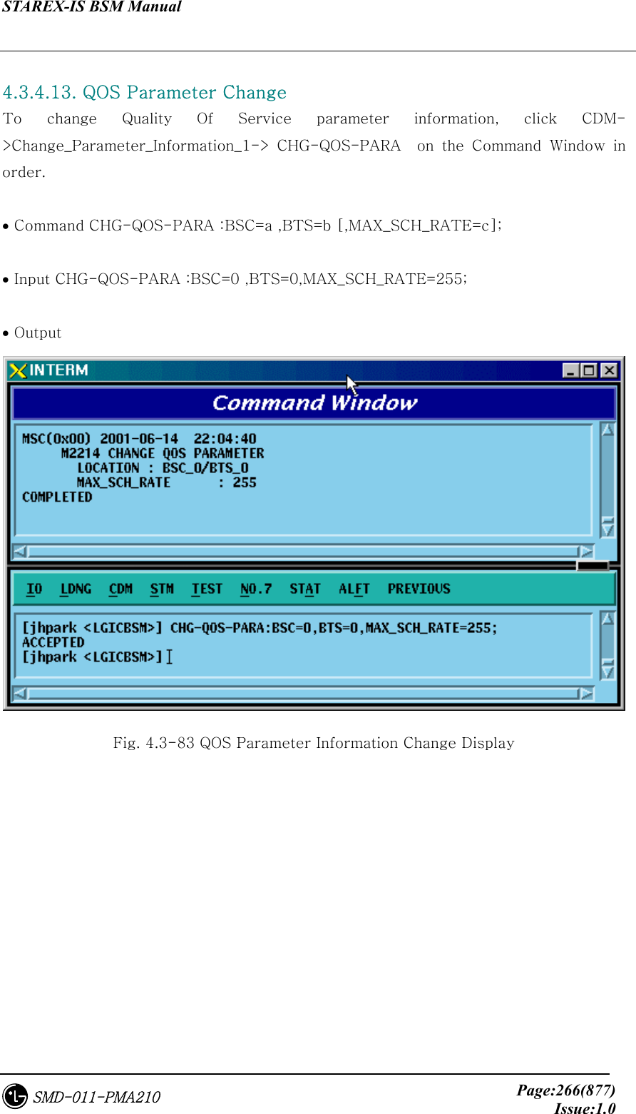 STAREX-IS BSM Manual     Page:266(877)Issue:1.0SMD-011-PMA210  4.3.4.13. QOS Parameter Change To  change  Quality  Of  Service  parameter  information,  click  CDM-&gt;Change_Parameter_Information_1-&gt;  CHG-QOS-PARA    on  the  Command  Window  in order.  • Command CHG-QOS-PARA :BSC=a ,BTS=b [,MAX_SCH_RATE=c];  • Input CHG-QOS-PARA :BSC=0 ,BTS=0,MAX_SCH_RATE=255;  • Output  Fig. 4.3-83 QOS Parameter Information Change Display