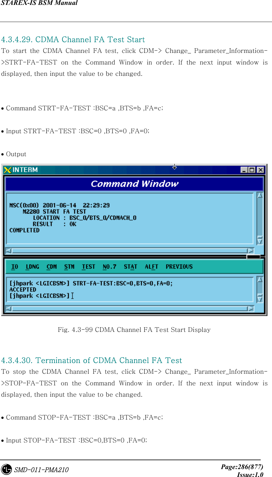 STAREX-IS BSM Manual     Page:286(877)Issue:1.0SMD-011-PMA210  4.3.4.29. CDMA Channel FA Test Start To start the CDMA Channel FA test, click CDM-&gt; Change_ Parameter_Information-&gt;STRT-FA-TEST  on  the  Command  Window  in  order.  If  the  next  input  window  is displayed, then input the value to be changed.     • Command STRT-FA-TEST :BSC=a ,BTS=b ,FA=c;  • Input STRT-FA-TEST :BSC=0 ,BTS=0 ,FA=0;  • Output  Fig. 4.3-99 CDMA Channel FA Test Start Display  4.3.4.30. Termination of CDMA Channel FA Test   To  stop  the  CDMA  Channel  FA  test,  click  CDM-&gt;  Change_  Parameter_Information-&gt;STOP-FA-TEST  on  the  Command  Window  in  order.  If  the  next  input  window  is displayed, then input the value to be changed.    • Command STOP-FA-TEST :BSC=a ,BTS=b ,FA=c;  • Input STOP-FA-TEST :BSC=0,BTS=0 ,FA=0; 