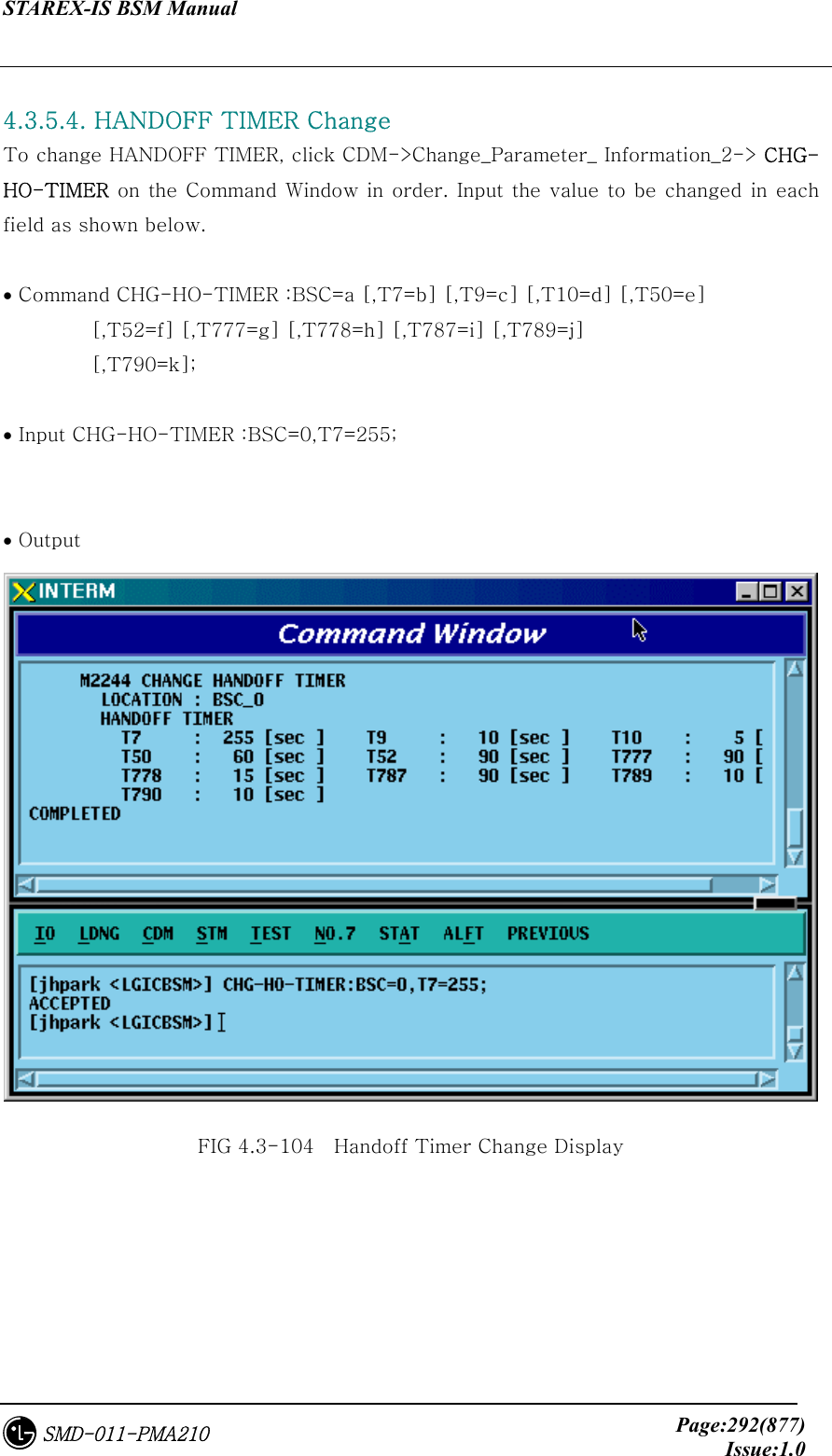 STAREX-IS BSM Manual     Page:292(877)Issue:1.0SMD-011-PMA210  4.3.5.4. HANDOFF TIMER Change To change HANDOFF TIMER, click CDM-&gt;Change_Parameter_ Information_2-&gt; CHG-HO-TIMER on the Command Window in order. Input the value to be changed  in each field as shown below.  • Command CHG-HO-TIMER :BSC=a [,T7=b] [,T9=c] [,T10=d] [,T50=e]          [,T52=f] [,T777=g] [,T778=h] [,T787=i] [,T789=j]          [,T790=k];  • Input CHG-HO-TIMER :BSC=0,T7=255;  • Output  FIG 4.3-104    Handoff Timer Change Display 