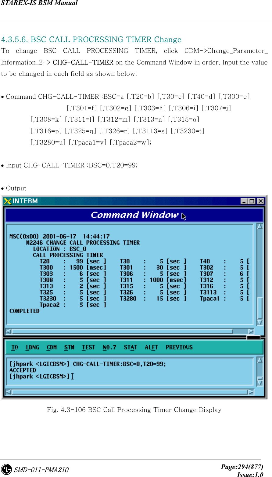 STAREX-IS BSM Manual     Page:294(877)Issue:1.0SMD-011-PMA210  4.3.5.6. BSC CALL PROCESSING TIMER Change To change BSC CALL PROCESSING TIMER, click CDM-&gt;Change_Parameter_ Information_2-&gt; CHG-CALL-TIMER on the Command Window in order. Input the value to be changed in each field as shown below.  • Command CHG-CALL-TIMER :BSC=a [,T20=b] [,T30=c] [,T40=d] [,T300=e]          [,T301=f] [,T302=g] [,T303=h] [,T306=i] [,T307=j]          [,T308=k] [,T311=l] [,T312=m] [,T313=n] [,T315=o]          [,T316=p] [,T325=q] [,T326=r] [,T3113=s] [,T3230=t]          [,T3280=u] [,Tpaca1=v] [,Tpaca2=w];  • Input CHG-CALL-TIMER :BSC=0,T20=99;  • Output  Fig. 4.3-106 BSC Call Processing Timer Change Display  