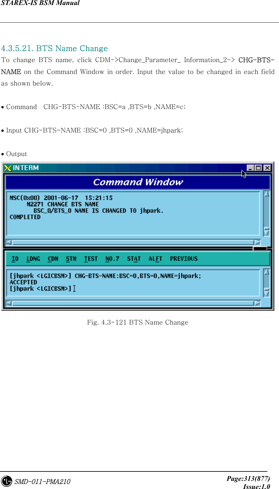 STAREX-IS BSM Manual     Page:313(877)Issue:1.0SMD-011-PMA210  4.3.5.21. BTS Name Change To  change  BTS  name,  click  CDM-&gt;Change_Parameter_  Information_2-&gt;  CHG-BTS-NAME on the Command Window in order. Input the value to be changed in each field as shown below.  • Command    CHG-BTS-NAME :BSC=a ,BTS=b ,NAME=c;  • Input CHG-BTS-NAME :BSC=0 ,BTS=0 ,NAME=jhpark;  • Output  Fig. 4.3-121 BTS Name Change 