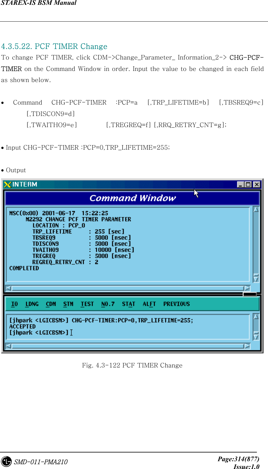 STAREX-IS BSM Manual     Page:314(877)Issue:1.0SMD-011-PMA210  4.3.5.22. PCF TIMER Change To change PCF TIMER, click CDM-&gt;Change_Parameter_ Information_2-&gt; CHG-PCF-TIMER on the Command Window in order. Input the value to be changed in each field as shown below.  •  Command  CHG-PCF-TIMER  :PCP=a  [,TRP_LIFETIME=b]  [,TBSREQ9=c] [,TDISCON9=d]   [,TWAITHO9=e]         [,TREGREQ=f] [,RRQ_RETRY_CNT=g];  • Input CHG-PCF-TIMER :PCP=0,TRP_LIFETIME=255;  • Output  Fig. 4.3-122 PCF TIMER Change 