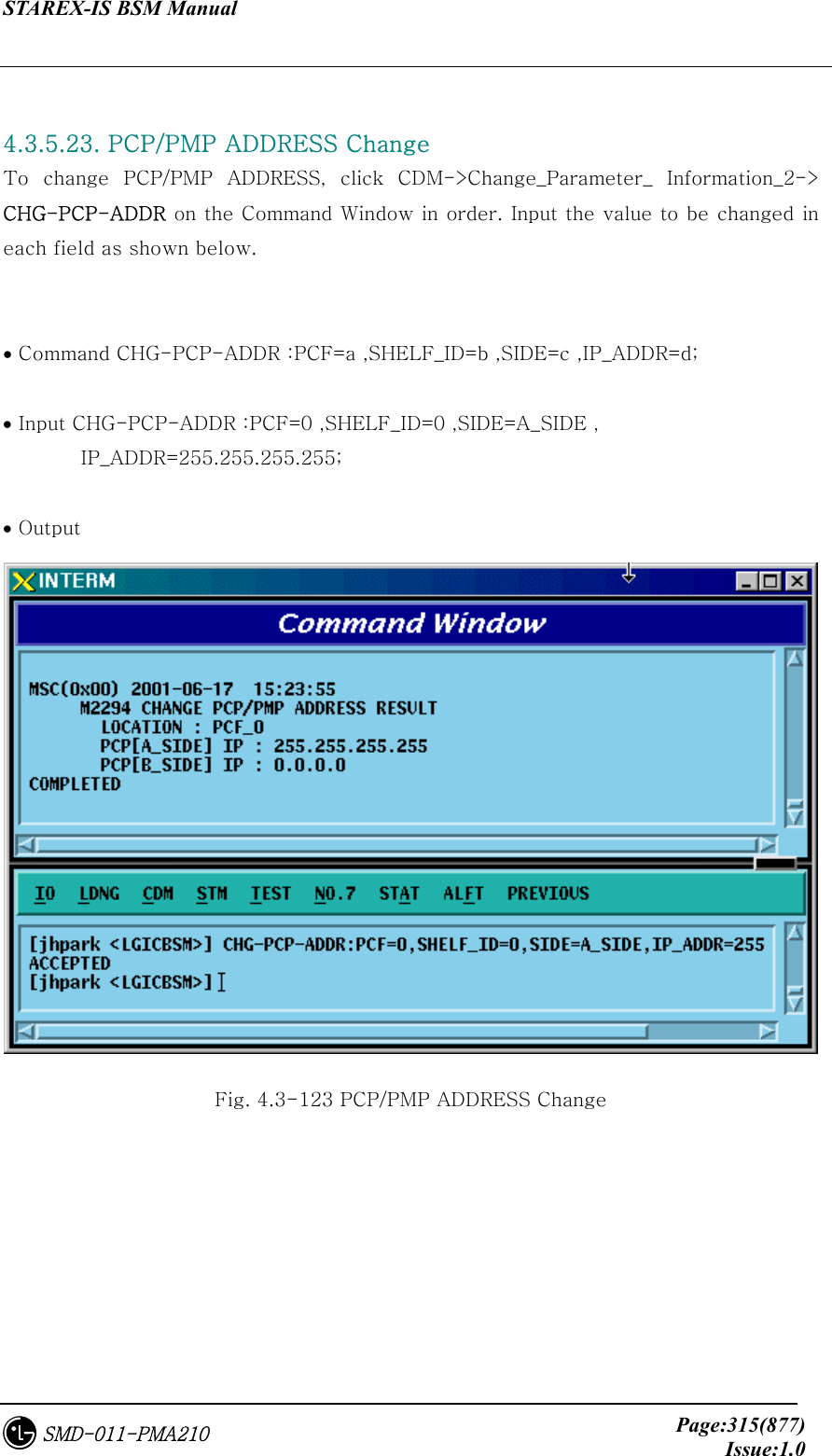 STAREX-IS BSM Manual     Page:315(877)Issue:1.0SMD-011-PMA210  4.3.5.23. PCP/PMP ADDRESS Change To  change  PCP/PMP  ADDRESS,  click  CDM-&gt;Change_Parameter_  Information_2-&gt; CHG-PCP-ADDR on the Command Window in order. Input the value to be changed in each field as shown below.   • Command CHG-PCP-ADDR :PCF=a ,SHELF_ID=b ,SIDE=c ,IP_ADDR=d;  • Input CHG-PCP-ADDR :PCF=0 ,SHELF_ID=0 ,SIDE=A_SIDE , IP_ADDR=255.255.255.255;  • Output  Fig. 4.3-123 PCP/PMP ADDRESS Change 