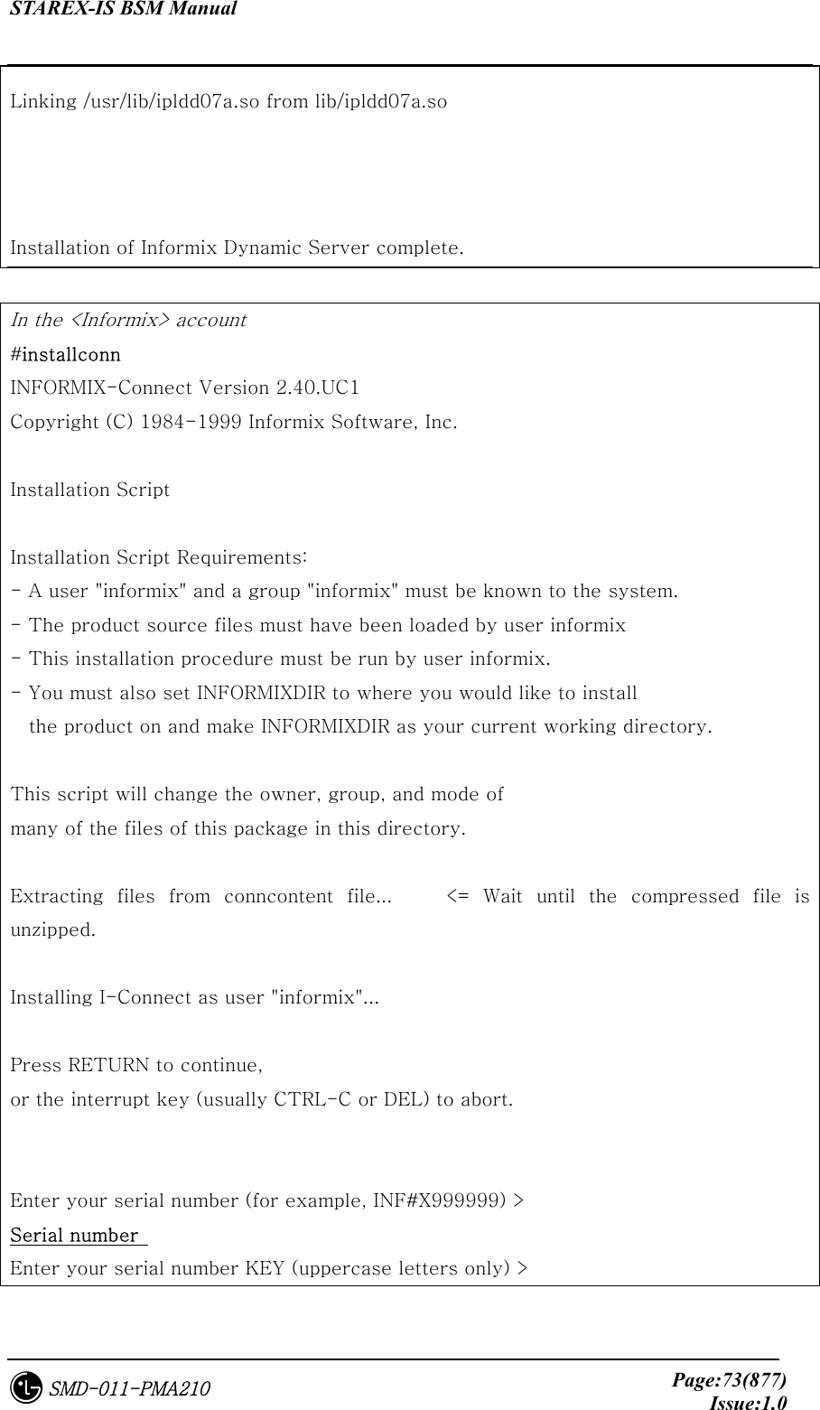 STAREX-IS BSM Manual     Page:73(877)Issue:1.0SMD-011-PMA210 Linking /usr/lib/ipldd07a.so from lib/ipldd07a.so   Installation of Informix Dynamic Server complete.  In the &lt;Informix&gt; account #installconn INFORMIX-Connect Version 2.40.UC1 Copyright (C) 1984-1999 Informix Software, Inc.  Installation Script   Installation Script Requirements: - A user &quot;informix&quot; and a group &quot;informix&quot; must be known to the system. - The product source files must have been loaded by user informix - This installation procedure must be run by user informix. - You must also set INFORMIXDIR to where you would like to install the product on and make INFORMIXDIR as your current working directory.   This script will change the owner, group, and mode of many of the files of this package in this directory.  Extracting files from conncontent file...    &lt;= Wait until the compressed  file  is unzipped.    Installing I-Connect as user &quot;informix&quot;...  Press RETURN to continue, or the interrupt key (usually CTRL-C or DEL) to abort.   Enter your serial number (for example, INF#X999999) &gt;   Serial number  Enter your serial number KEY (uppercase letters only) &gt;   