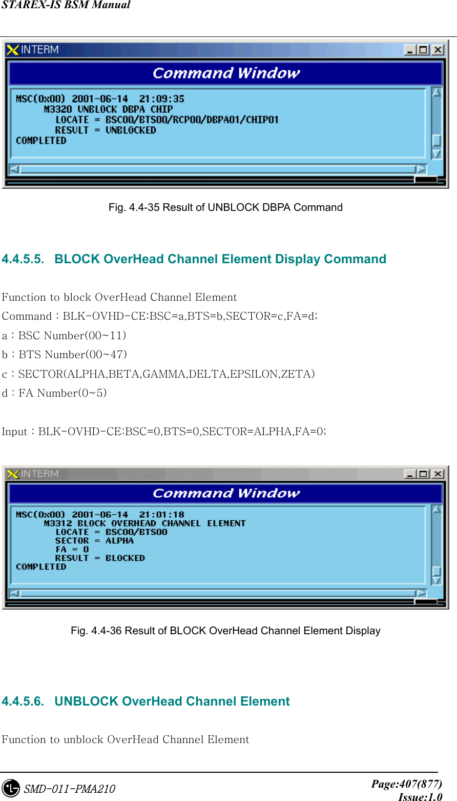STAREX-IS BSM Manual     Page:407(877)Issue:1.0SMD-011-PMA210  Fig. 4.4-35 Result of UNBLOCK DBPA Command  4.4.5.5.   BLOCK OverHead Channel Element Display Command  Function to block OverHead Channel Element   Command : BLK-OVHD-CE:BSC=a,BTS=b,SECTOR=c,FA=d; a : BSC Number(00~11) b : BTS Number(00~47) c : SECTOR(ALPHA,BETA,GAMMA,DELTA,EPSILON,ZETA) d : FA Number(0~5)  Input : BLK-OVHD-CE:BSC=0,BTS=0,SECTOR=ALPHA,FA=0;   Fig. 4.4-36 Result of BLOCK OverHead Channel Element Display   4.4.5.6.   UNBLOCK OverHead Channel Element  Function to unblock OverHead Channel Element 