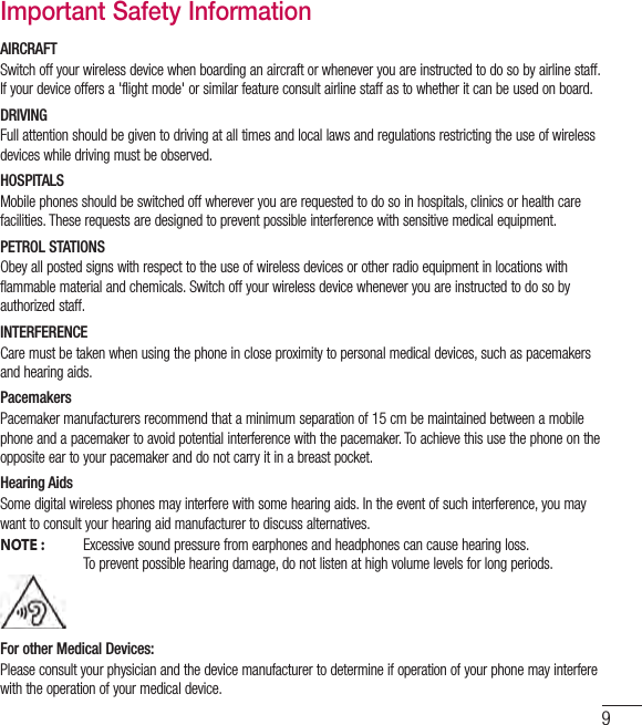 9Important Safety InformationAIRCRAFTSwitch off your wireless device when boarding an aircraft or whenever you are instructed to do so by airline staff. If your device offers a &apos;flight mode&apos; or similar feature consult airline staff as to whether it can be used on board.DRIVINGFull attention should be given to driving at all times and local laws and regulations restricting the use of wireless devices while driving must be observed.HOSPITALSMobile phones should be switched off wherever you are requested to do so in hospitals, clinics or health care facilities. These requests are designed to prevent possible interference with sensitive medical equipment.PETROL STATIONSObey all posted signs with respect to the use of wireless devices or other radio equipment in locations with flammable material and chemicals. Switch off your wireless device whenever you are instructed to do so by authorized staff.INTERFERENCECare must be taken when using the phone in close proximity to personal medical devices, such as pacemakers and hearing aids.PacemakersPacemaker manufacturers recommend that a minimum separation of 15 cm be maintained between a mobile phone and a pacemaker to avoid potential interference with the pacemaker. To achieve this use the phone on the opposite ear to your pacemaker and do not carry it in a breast pocket.Hearing AidsSome digital wireless phones may interfere with some hearing aids. In the event of such interference, you may want to consult your hearing aid manufacturer to discuss alternatives.NOTE :   Excessive sound pressure from earphones and headphones can cause hearing loss.To prevent possible hearing damage, do not listen at high volume levels for long periods.For other Medical Devices:Please consult your physician and the device manufacturer to determine if operation of your phone may interfere with the operation of your medical device.