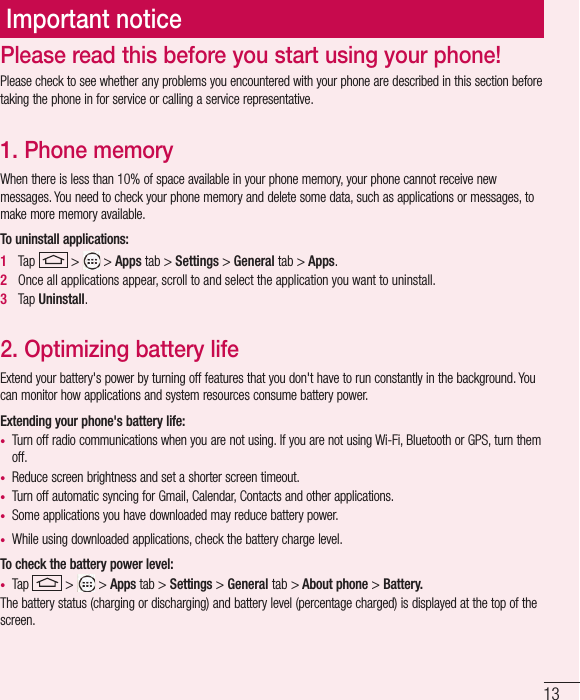 13Important noticePlease check to see whether any problems you encountered with your phone are described in this section before taking the phone in for service or calling a service representative.1. Phone memory When there is less than 10% of space available in your phone memory, your phone cannot receive new messages. You need to check your phone memory and delete some data, such as applications or messages, to make more memory available.To uninstall applications:1   Tap   &gt;   &gt; Apps tab &gt; Settings &gt; General tab &gt; Apps.2   Once all applications appear, scroll to and select the application you want to uninstall.3   Tap Uninstall.2. Optimizing battery lifeExtend your battery&apos;s power by turning off features that you don&apos;t have to run constantly in the background. You can monitor how applications and system resources consume battery power.Extending your phone&apos;s battery life:•  Turn off radio communications when you are not using. If you are not using Wi-Fi, Bluetooth or GPS, turn them off.•  Reduce screen brightness and set a shorter screen timeout.•  Turn off automatic syncing for Gmail, Calendar, Contacts and other applications.•  Some applications you have downloaded may reduce battery power.•  While using downloaded applications, check the battery charge level.To check the battery power level:•  Tap   &gt;   &gt; Apps tab &gt; Settings &gt; General tab &gt; About phone &gt; Battery.The battery status (charging or discharging) and battery level (percentage charged) is displayed at the top of the screen.Please read this before you start using your phone!