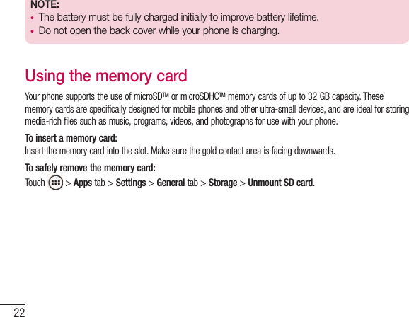22NOTE:  •  The battery must be fully charged initially to improve battery lifetime.•  Do not open the back cover while your phone is charging.Using the memory cardYour phone supports the use of microSDTM or microSDHCTM memory cards of up to 32 GB capacity. These memory cards are specifically designed for mobile phones and other ultra-small devices, and are ideal for storing media-rich files such as music, programs, videos, and photographs for use with your phone.To insert a memory card:Insert the memory card into the slot. Make sure the gold contact area is facing downwards.To safely remove the memory card: Touch   &gt; Apps tab &gt; Settings &gt; General tab &gt; Storage &gt; Unmount SD card.Getting to know your phone