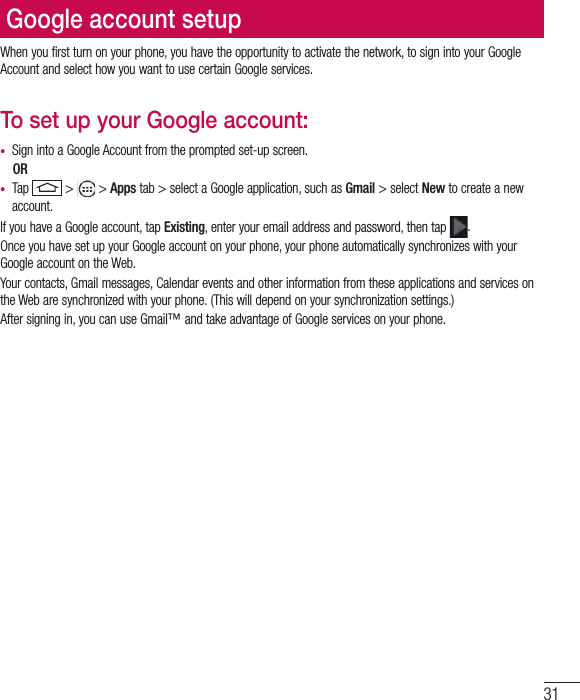 31Google account setupWhen you first turn on your phone, you have the opportunity to activate the network, to sign into your Google Account and select how you want to use certain Google services. To set up your Google account: •  Sign into a Google Account from the prompted set-up screen. OR •  Tap   &gt;   &gt; Apps tab &gt; select a Google application, such as Gmail &gt; select New to create a new account. If you have a Google account, tap Existing, enter your email address and password, then tap  .Once you have set up your Google account on your phone, your phone automatically synchronizes with your Google account on the Web.Your contacts, Gmail messages, Calendar events and other information from these applications and services on the Web are synchronized with your phone. (This will depend on your synchronization settings.)After signing in, you can use Gmail™ and take advantage of Google services on your phone.