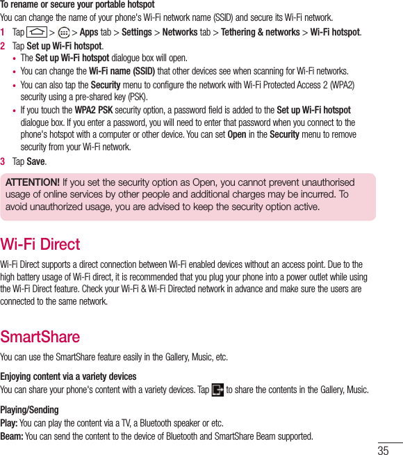 35To rename or secure your portable hotspotYou can change the name of your phone&apos;s Wi-Fi network name (SSID) and secure its Wi-Fi network.1   Tap   &gt;   &gt; Apps tab &gt; Settings &gt; Networks tab &gt; Tethering &amp; networks &gt; Wi-Fi hotspot.2   Tap Set up Wi-Fi hotspot.•  The Set up Wi-Fi hotspot dialogue box will open.•  You can change the Wi-Fi name (SSID) that other devices see when scanning for Wi-Fi networks.•  You can also tap the Security menu to configure the network with Wi-Fi Protected Access 2 (WPA2) security using a pre-shared key (PSK).•  If you touch the WPA2 PSK security option, a password field is added to the Set up Wi-Fi hotspot dialogue box. If you enter a password, you will need to enter that password when you connect to the phone&apos;s hotspot with a computer or other device. You can set Open in the Security menu to remove security from your Wi-Fi network.3   Tap Save.ATTENTION! If you set the security option as Open, you cannot prevent unauthorised usage of online services by other people and additional charges may be incurred. To avoid unauthorized usage, you are advised to keep the security option active.Wi-Fi DirectWi-Fi Direct supports a direct connection between Wi-Fi enabled devices without an access point. Due to the high battery usage of Wi-Fi direct, it is recommended that you plug your phone into a power outlet while using the Wi-Fi Direct feature. Check your Wi-Fi &amp; Wi-Fi Directed network in advance and make sure the users are connected to the same network.SmartShareYou can use the SmartShare feature easily in the Gallery, Music, etc.Enjoying content via a variety devices You can share your phone&apos;s content with a variety devices. Tap   to share the contents in the Gallery, Music.Playing/SendingPlay: You can play the content via a TV, a Bluetooth speaker or etc.Beam: You can send the content to the device of Bluetooth and SmartShare Beam supported.