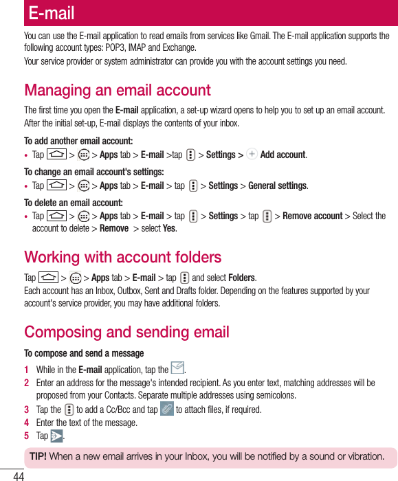 44E-mailYou can use the E-mail application to read emails from services like Gmail. The E-mail application supports the following account types: POP3, IMAP and Exchange.Your service provider or system administrator can provide you with the account settings you need.Managing an email accountThe first time you open the E-mail application, a set-up wizard opens to help you to set up an email account.After the initial set-up, E-mail displays the contents of your inbox. To add another email account:•  Tap   &gt;   &gt; Apps tab &gt; E-mail &gt;tap  &gt; Settings &gt;   Add account.To change an email account&apos;s settings:•  Tap   &gt;   &gt; Apps tab &gt; E-mail &gt; tap  &gt; Settings &gt; General settings.To delete an email account:•  Tap   &gt;   &gt; Apps tab &gt; E-mail &gt; tap  &gt; Settings &gt; tap  &gt; Remove account &gt; Select the account to delete &gt; Remove  &gt; select Yes.Working with account foldersTap   &gt;   &gt; Apps tab &gt; E-mail &gt; tap  and select Folders.Each account has an Inbox, Outbox, Sent and Drafts folder. Depending on the features supported by your account&apos;s service provider, you may have additional folders.Composing and sending emailTo compose and send a message1   While in the E-mail application, tap the  .2   Enter an address for the message&apos;s intended recipient. As you enter text, matching addresses will be proposed from your Contacts. Separate multiple addresses using semicolons.3   Tap the  to add a Cc/Bcc and tap   to attach ﬁ les, if required.4   Enter the text of the message. 5   Tap  .TIP! When a new email arrives in your Inbox, you will be notified by a sound or vibration. 