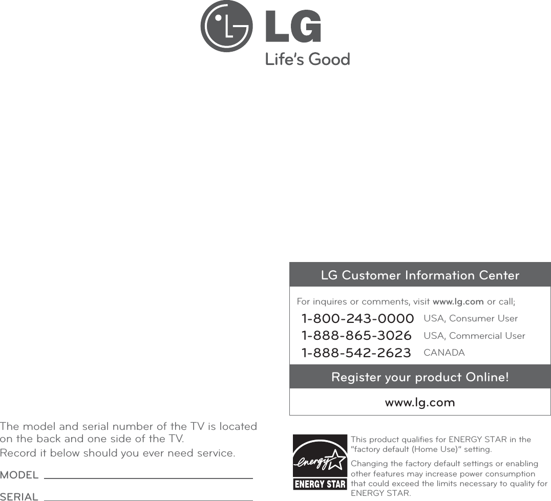The model and serial number of the TV is located on the back and one side of the TV. Record it below should you ever need service.MODEL SERIAL LG Customer Information CenterFor inquires or comments, visit www.lg.com or call;1-800-243-0000 USA, Consumer User1-888-865-3026 USA, Commercial User1-888-542-2623 CANADARegister your product Online!www.lg.comThis product qualiﬁes for ENERGY STAR in the “factory default (Home Use)” setting.Changing the factory default settings or enabling other features may increase power consumption that could exceed the limits necessary to quality for ENERGY STAR.