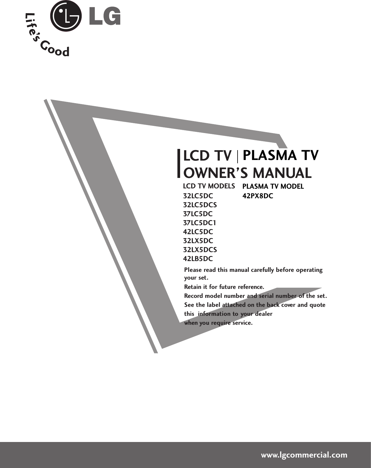 Please read this manual carefully before operatingyour set. Retain it for future reference.Record model number and serial number of the set. See the label attached on the back cover and quote this  information to your dealer when you require service.LCD TVOWNER’S MANUALLCD TV MODELS32LC5DC32LC5DCS37LC5DC37LC5DC142LC5DC32LX5DC32LX5DCS42LB5DCwww.lgcommercial.comPLASMA TV MODEL42PX8DCPLASMA TV