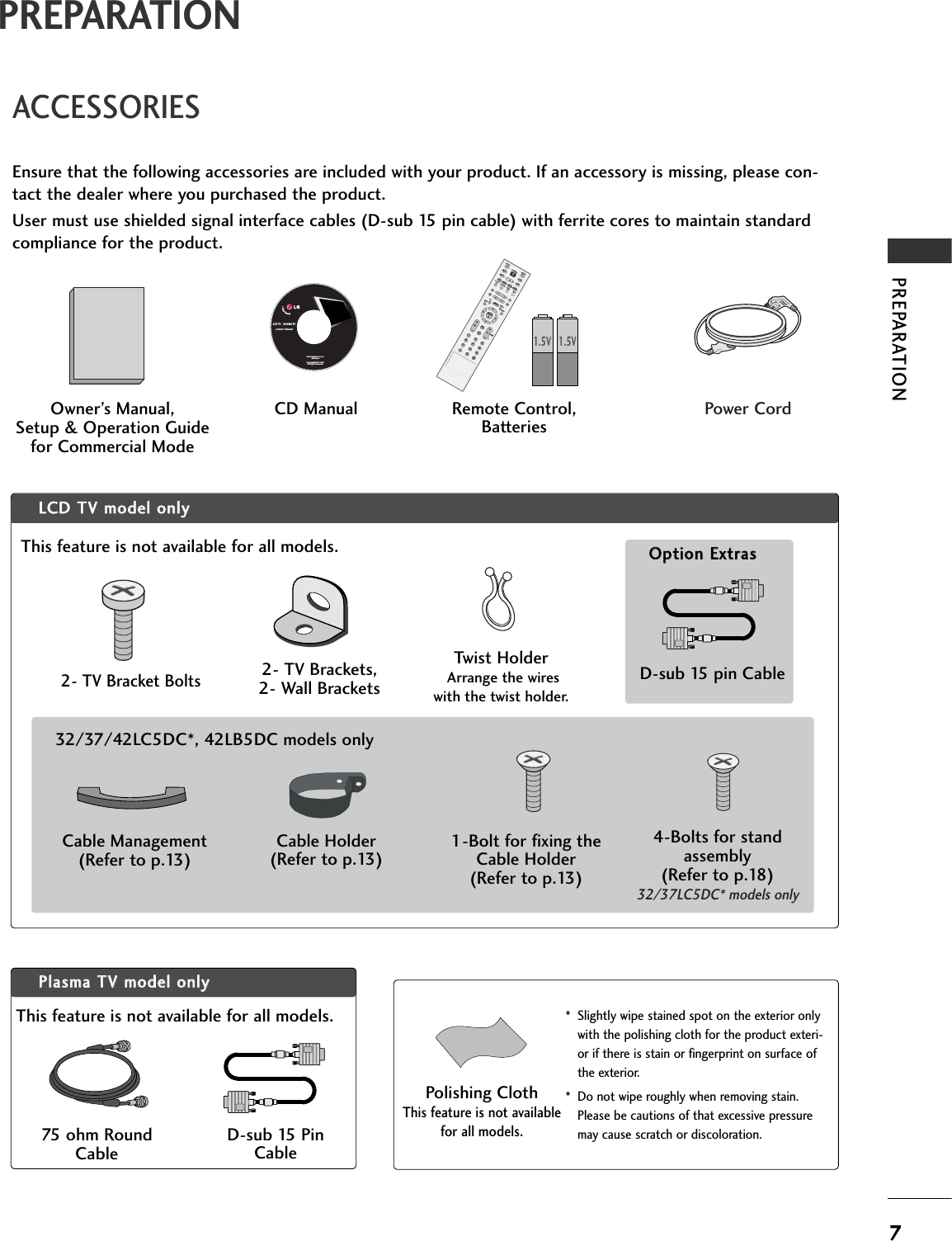 PREPARATION7PREPARATIONACCESSORIESEnsure that the following accessories are included with your product. If an accessory is missing, please con-tact the dealer where you purchased the product. User must use shielded signal interface cables (D-sub 15 pin cable) with ferrite cores to maintain standardcompliance for the product.Owner’s Manual, Setup &amp; Operation Guidefor Commercial ModeENTER TVINPUT  MODEDVDMULTIEXITLEZ SOUNDINFOSWAPEZ PICTIMERMUTECHSAPCCRATIOMENUVCRPOWER2369PIPPIP CH - PIP CH +PIP INPUTENTER TVTVINPUT  INPUT MODEDVDMULTIEXITVOLEZ SOUNDINFOSWAPEZ PICTIMERMUTECHSAPCCRATIOMENUVCRPOWER1234567890FLASHBACKPIPPIP CH - PIP CH +PIP INPUTPAGEPAGERemote Control,BatteriesPower CordPPllaassmmaa  TTVV  mmooddeell  oonnllyyCD ManualLCD TV    PLASMA TVOwner&apos;s Manualhttp://www.lgusa.comwww.lg.caCopyright© 2007 LGE,All Rights Reserved.75 ohm RoundCableD-sub 15 PinCableLLCCDD  TTVV  mmooddeell  oonnllyy4-Bolts for standassembly(Refer to p.18)32/37LC5DC* models onlyD-sub 15 pin CableOOppttiioonn  EExxttrraassTwist HolderArrange the wireswith the twist holder.2- TV Bracket Bolts2- TV Brackets, 2- Wall Brackets1.5V 1.5V1-Bolt for fixing theCable Holder(Refer to p.13)Cable Management(Refer to p.13)Cable Holder(Refer to p.13)32/37/42LC5DC*, 42LB5DC models only* Slightly wipe stained spot on the exterior onlywith the polishing cloth for the product exteri-or if there is stain or fingerprint on surface ofthe exterior.* Do not wipe roughly when removing stain.Please be cautions of that excessive pressuremay cause scratch or discoloration.Polishing ClothThis feature is not availablefor all models.This feature is not available for all models.This feature is not available for all models.