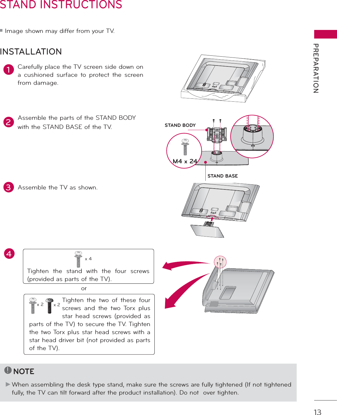 13PREPARATIONSTAND INSTRUCTIONS ᯫImage shown may differ from your TV.1Carefully place the TV screen side down on a cushioned surface to protect the screen from damage.2Assemble the parts of the STAND BODYwith the STAND BASE of the TV.INSTALLATION!NOTEŹ When assembling the desk type stand, make sure the screws are fully tightened (If not tightened fully, the TV can tilt forward after the product installation). Do not  over tighten.3Assemble the TV as shown.Tighten the stand with the four screws (provided as parts of the TV).x 4orTighten the two of these four screws and the two Torx plus star head screws (provided as parts of the TV) to secure the TV. Tighten the two Torx plus star head screws with a star head driver bit (not provided as parts of the TV).x 2 x 2M4 x 24STAND BASESTAND BODYAC  INCABLE  MANAGEMENTAC  INCABLE  MANAGEMENT4