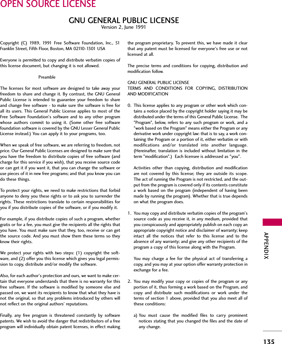 APPENDIX135OPEN SOURCE LICENSECopyright (C) 1989, 1991 Free Software Foundation, Inc., 51Franklin Street, Fifth Floor, Boston, MA 02110-1301 USA Everyone is permitted to copy and distribute verbatim copies ofthis license document, but changing it is not allowed.PreambleThe licenses for most software are designed to take away yourfreedom to share and change it. By contrast, the GNU GeneralPublic License is intended to guarantee your freedom to shareand change free software - to make sure the software is free forall its users. This General Public License applies to most of theFree Software Foundation&apos;s software and to any other programwhose authors commit to using it. (Some other free softwarefoundation software is covered by the GNU Lesser General PublicLicense instead.) You can apply it to your programs, too.When we speak of free software, we are referring to freedom, notprice. Our General Public Licenses are designed to make sure thatyou have the freedom to distribute copies of free software (andcharge for this service if you wish), that you receive source codeor can get it if you want it, that you can change the software oruse pieces of it in new free programs; and that you know you cando these things.To protect your rights, we need to make restrictions that forbidanyone to deny you these rights or to ask you to surrender therights. These restrictions translate to certain responsibilities foryou if you distribute copies of the software, or if you modify it.For example, if you distribute copies of such a program, whethergratis or for a fee, you must give the recipients all the rights thatyou have. You must make sure that they, too, receive or can getthe source code. And you must show them these terms so theyknow their rights.We protect your rights with two steps: (1) copyright the soft-ware, and (2) offer you this license which gives you legal permis-sion to copy, distribute and/or modify the software.Also, for each author&apos;s protection and ours, we want to make cer-tain that everyone understands that there is no warranty for thisfree software. If the software is modified by someone else andpassed on, we want its recipients to know that what they have isnot the original, so that any problems introduced by others willnot reflect on the original authors&apos; reputations.Finally, any free program is threatened constantly by softwarepatents. We wish to avoid the danger that redistributors of a freeprogram will individually obtain patent licenses, in effect makingthe program proprietary. To prevent this, we have made it clearthat any patent must be licensed for everyone&apos;s free use or notlicensed at all.The precise terms and conditions for copying, distribution andmodification follow.GNU GENERAL PUBLIC LICENSETERMS AND CONDITIONS FOR COPYING, DISTRIBUTIONAND MODIFICATION0. This license applies to any program or other work which con-tains a notice placed by the copyright holder saying it may bedistributed under the terms of this General Public License.  The&quot;Program&quot;, below, refers to any such program or work, and a&quot;work based on the Program&quot; means either the Program or anyderivative work under copyright law: that is to say, a work con-taining the Program or a portion of it, either verbatim or withmodifications and/or translated into another language.(Hereinafter, translation is included without limitation in theterm &quot;modification&quot;.)  Each licensee is addressed as &quot;you&quot;.Activities other than copying, distribution and modificationare not covered by this license; they are outside its scope.The act of running the Program is not restricted, and the out-put from the program is covered only if its contents constitutea work based on the program (independent of having beenmade by running the program). Whether that is true dependson what the program does.1. You may copy and distribute verbatim copies of the program&apos;ssource code as you receive it, in any medium, provided thatyou conspicuously and appropriately publish on each copy anappropriate copyright notice and disclaimer of warranty; keepintact all the notices that refer to this license and to theabsence of any warranty; and give any other recipients of theprogram a copy of this license along with the Program.You may charge a fee for the physical act of transferring acopy, and you may at your option offer warranty protection inexchange for a fee.2. You may modify your copy or copies of the program or anyportion of it, thus forming a work based on the Program, andcopy and distribute such modifications or work under theterms of section 1 above, provided that you also meet all ofthese conditions:a) You must cause the modified files to carry prominentnotices stating that you changed the files and the date ofany change.GNU GENERAL PUBLIC LICENSEVersion 2, June 1991