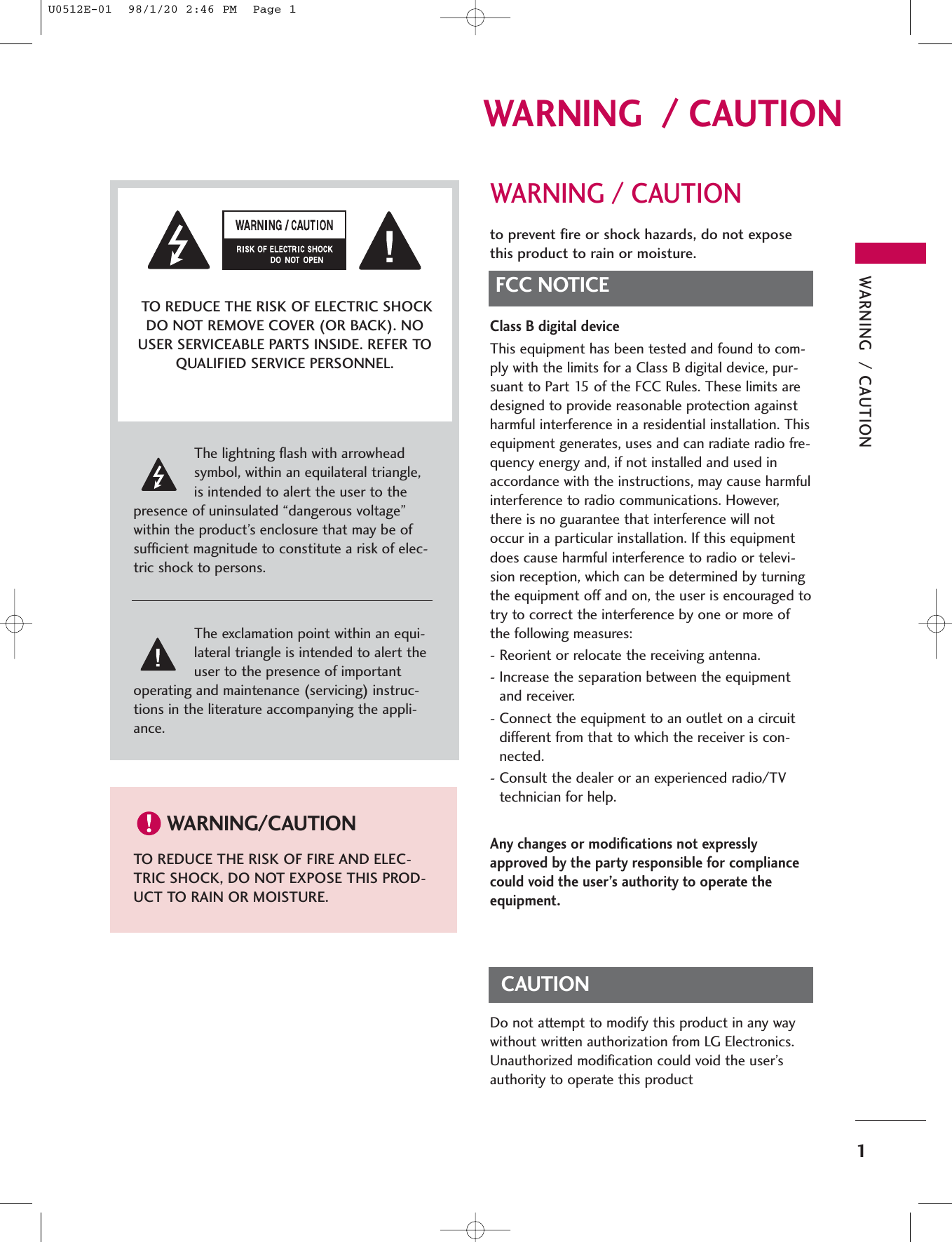 WARNING  / CAUTION1WARNING  / CAUTIONWARNING / CAUTIONto prevent fire or shock hazards, do not exposethis product to rain or moisture.FCC NOTICEClass B digital deviceThis equipment has been tested and found to com-ply with the limits for a Class B digital device, pur-suant to Part 15 of the FCC Rules. These limits aredesigned to provide reasonable protection againstharmful interference in a residential installation. Thisequipment generates, uses and can radiate radio fre-quency energy and, if not installed and used inaccordance with the instructions, may cause harmfulinterference to radio communications. However,there is no guarantee that interference will notoccur in a particular installation. If this equipmentdoes cause harmful interference to radio or televi-sion reception, which can be determined by turningthe equipment off and on, the user is encouraged totry to correct the interference by one or more ofthe following measures:- Reorient or relocate the receiving antenna.- Increase the separation between the equipmentand receiver.- Connect the equipment to an outlet on a circuitdifferent from that to which the receiver is con-nected.- Consult the dealer or an experienced radio/TVtechnician for help.Any changes or modifications not expresslyapproved by the party responsible for compliancecould void the user’s authority to operate theequipment. CAUTIONDo not attempt to modify this product in any waywithout written authorization from LG Electronics.Unauthorized modification could void the user’sauthority to operate this product The lightning flash with arrowheadsymbol, within an equilateral triangle,is intended to alert the user to thepresence of uninsulated “dangerous voltage”within the product’s enclosure that may be ofsufficient magnitude to constitute a risk of elec-tric shock to persons.The exclamation point within an equi-lateral triangle is intended to alert theuser to the presence of importantoperating and maintenance (servicing) instruc-tions in the literature accompanying the appli-ance.TO REDUCE THE RISK OF ELECTRIC SHOCKDO NOT REMOVE COVER (OR BACK). NOUSER SERVICEABLE PARTS INSIDE. REFER TOQUALIFIED SERVICE PERSONNEL.WARNING/CAUTIONTO REDUCE THE RISK OF FIRE AND ELEC-TRIC SHOCK, DO NOT EXPOSE THIS PROD-UCT TO RAIN OR MOISTURE.U0512E-01  98/1/20 2:46 PM  Page 1
