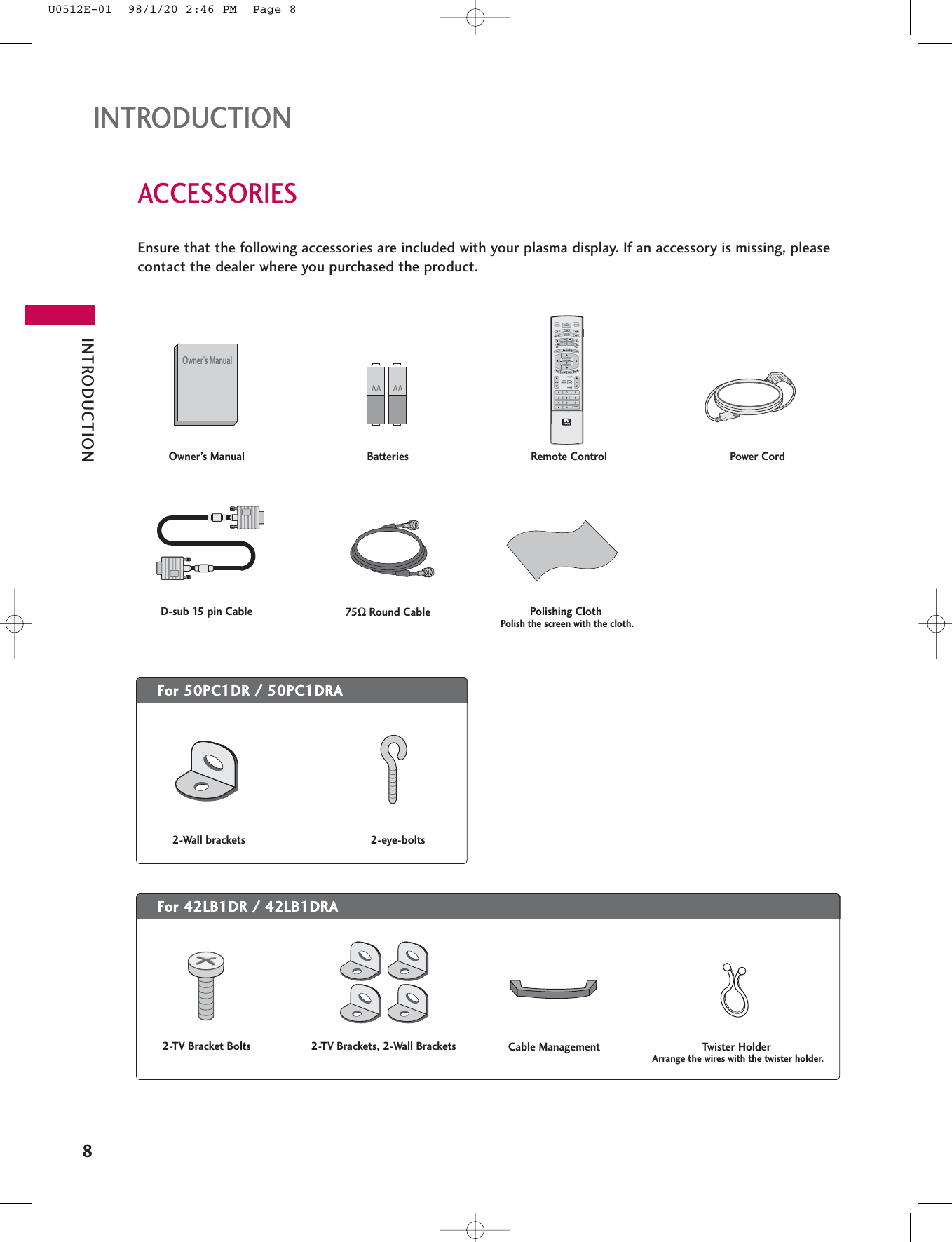 INTRODUCTION8ACCESSORIESINTRODUCTIONEnsure that the following accessories are included with your plasma display. If an accessory is missing, pleasecontact the dealer where you purchased the product.MODEDAY -DAY+FLASHBKAPMCCAUTO DEMOM/C EJECTTV INPUT TV/VIDEOOwner&apos;s ManualOwner’s Manual BatteriesD-sub 15 pin Cable 75ΩRound CableRemote ControlPolishing ClothPolish the screen with the cloth.Power CordCable Management2-TV Bracket Bolts 2-TV Brackets, 2-Wall Brackets Twister HolderArrange the wires with the twister holder.2-Wall brackets 2-eye-boltsFor 42LB1DR / 42LB1DRA For 50PC1DR / 50PC1DRA U0512E-01  98/1/20 2:46 PM  Page 8