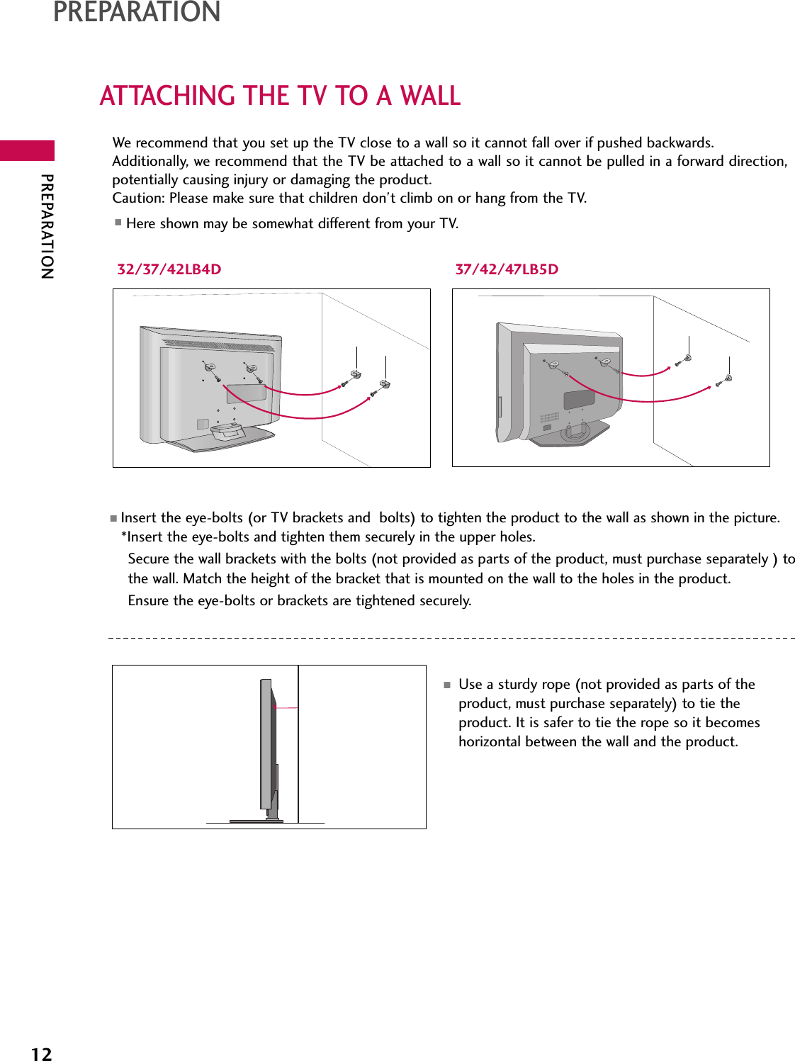 PREPARATION12PREPARATIONATTACHING THE TV TO A WALL32/37/42LB4D 37/42/47LB5DWe recommend that you set up the TV close to a wall so it cannot fall over if pushed backwards. Additionally, we recommend that the TV be attached to a wall so it cannot be pulled in a forward direction,potentially causing injury or damaging the product. Caution: Please make sure that children don’t climb on or hang from the TV. ■Insert the eye-bolts (or TV brackets and  bolts) to tighten the product to the wall as shown in the picture.*Insert the eye-bolts and tighten them securely in the upper holes.Secure the wall brackets with the bolts (not provided as parts of the product, must purchase separately ) tothe wall. Match the height of the bracket that is mounted on the wall to the holes in the product.Ensure the eye-bolts or brackets are tightened securely.■Use a sturdy rope (not provided as parts of theproduct, must purchase separately) to tie theproduct. It is safer to tie the rope so it becomeshorizontal between the wall and the product.■Here shown may be somewhat different from your TV.