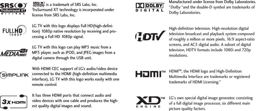 is a trademark of SRS Labs, Inc.TruSurround XT technology is incorporated underlicense from SRS Labs, Inc.LG TV with this logo displays Full HD(high-defini-tion) 1080p native resolution by receiving and pro-cessing a Full HD 1080p signal.LG TV with this logo can play MP3 music from aMP3 player, such as iPOD, and JPEG images from adigital camera through the USB unit.With HDMI CEC support of LG’s audio/video deviceconnected to the HDMI (high-definition multimediainterface), LG TV with this logo works easily with oneremote control. It has three HDMI ports that connect audio andvideo devices with one cable and produces the high-est quality digital images and sound.RTruSurround XTManufactured under license from Dolby Laboratories.“Dolby“and the double-D symbol are trademarks ofDolby Laboratories.  High-definition television. High-resolution digitaltelevision broadcast and playback system composedof roughly a million or more pixels, 16:9 aspect-ratioscreens, and AC3 digital audio. A subset of digitaltelevision, HDTV formats include 1080i and 720presolutions.HDMITM, the HDMI logo and High-DefinitionMultimedia Interface are trademarks or registeredtrademarks of HDMI Licensing.&quot;LG&apos;s own special digital image generator, consistingof a full digital image processor, six different mainpicture quality factors.RTruSurround XT