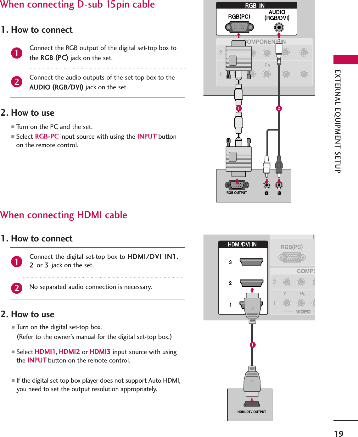 When connecting D-sub 15pin cable(DVI)(DVI)RGBL RRGB OUTPUT(DVI)(DVI)VI)HDMI-DTV OUTPUTRGBConnect the RGB output of the digital set-top box to the RRGGBB  ((PPCC))jack on the set.Connect the audio outputs of the set-top box to the AAUUDDIIOO  ((RRGGBB//DDVVII))jack on the set.1. How to connect2. How to use■Turn  on  the  PC  and  the  set.  ■Select RRGGBB--PPCCinput source with using the IINNPPUUTTbuttonon the remote control.When connecting HDMI cableConnect the digital set-top box to HHDDMMII//DDVVII  IINN11,22  or 33  jack on the set.No separated audio connection is necessary.1. How to connect2. How to use■Turn  on  the  digital  set-top  box.  (Refer to the owner’s manual for the digital set-top box.)■Select HHDDMMII11,HHDDMMII22  or HHDDMMII33input source with usingthe IINNPPUUTTbutton on the remote control.■If the digital set-top box player does not support Auto HDMI,you need to set the output resolution appropriately.2121EXTERNAL EQUIPMENT SETUP19121
