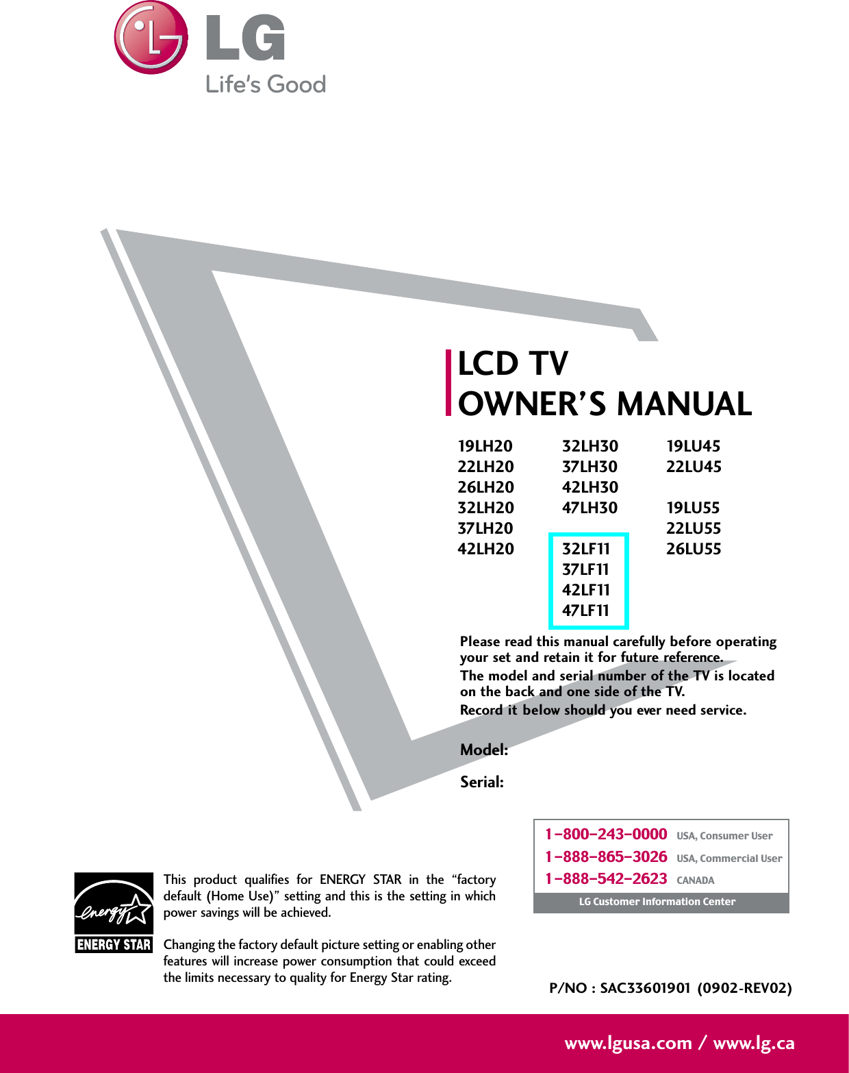 Please read this manual carefully before operatingyour set and retain it for future reference.The model and serial number of the TV is locatedon the back and one side of the TV. Record it below should you ever need service.Model:Serial:LCD TVOWNER’S MANUAL19LH2022LH2026LH2032LH2037LH2042LH2032LH3037LH3042LH3047LH3032LF1137LF1142LF1147LF1119LU4522LU4519LU5522LU5526LU55P/NO : SAC33601901 (0902-REV02)www.lgusa.com / www.lg.caThis  product  qualifies  for  ENERGY  STAR  in  the  “factorydefault (Home Use)” setting and this is the setting in whichpower savings will be achieved.Changing the factory default picture setting or enabling otherfeatures will increase power  consumption that could exceedthe limits necessary to quality for Energy Star rating.1-800-243-0000   USA, Consumer User1-888-865-3026   USA, Commercial User1-888-542-2623   CANADALG Customer Information Center