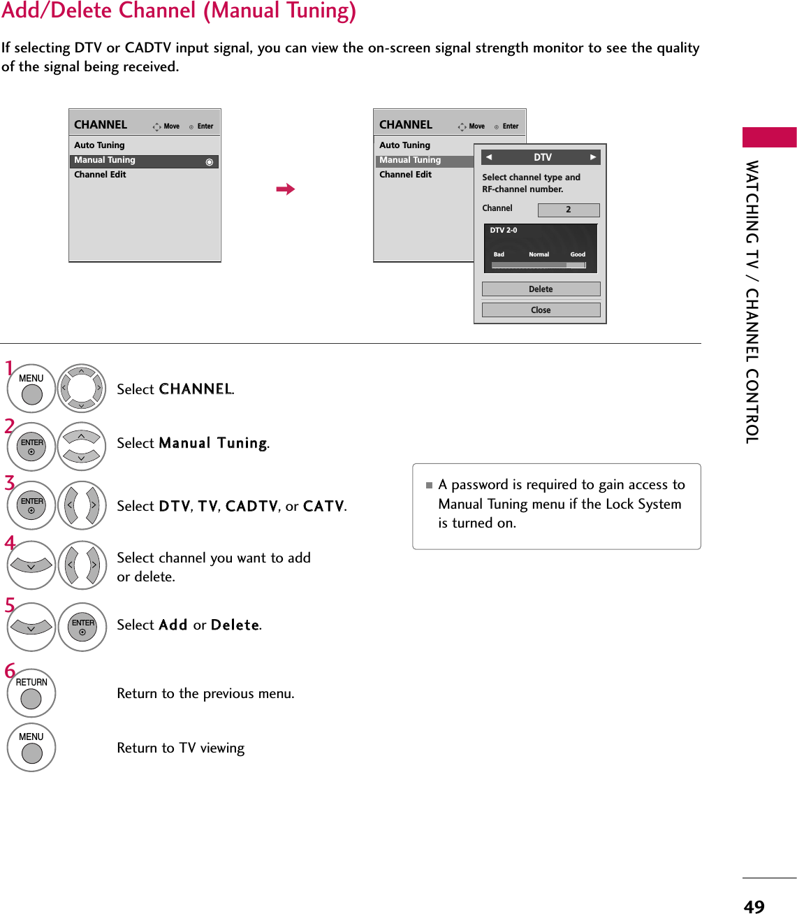 WATCHING TV / CHANNEL CONTROL49Select CCHHAANNNNEELL.1MENU2ENTERIf selecting DTV or CADTV input signal, you can view the on-screen signal strength monitor to see the qualityof the signal being received.Add/Delete Channel (Manual Tuning)EnterMoveCHANNELEnterMoveCHANNELChannelSelect channel type and RF-channel number.FF       DTVGG2CloseDeleteAuto TuningManual TuningChannel EditDTV 2-0Bad              Normal            GoodSelect MMaannuuaall TTuunniinngg.Select DDTTVV, TTVV, CCAADDTTVV, or CCAATTVV.Select channel you want to addor delete.3ENTER4Select AAdddd or DDeelleettee.5ENTERAuto TuningManual TuningChannel Edit■A password is required to gain access toManual Tuning menu if the Lock Systemis turned on.6RETURNReturn to the previous menu.MENUReturn to TV viewing