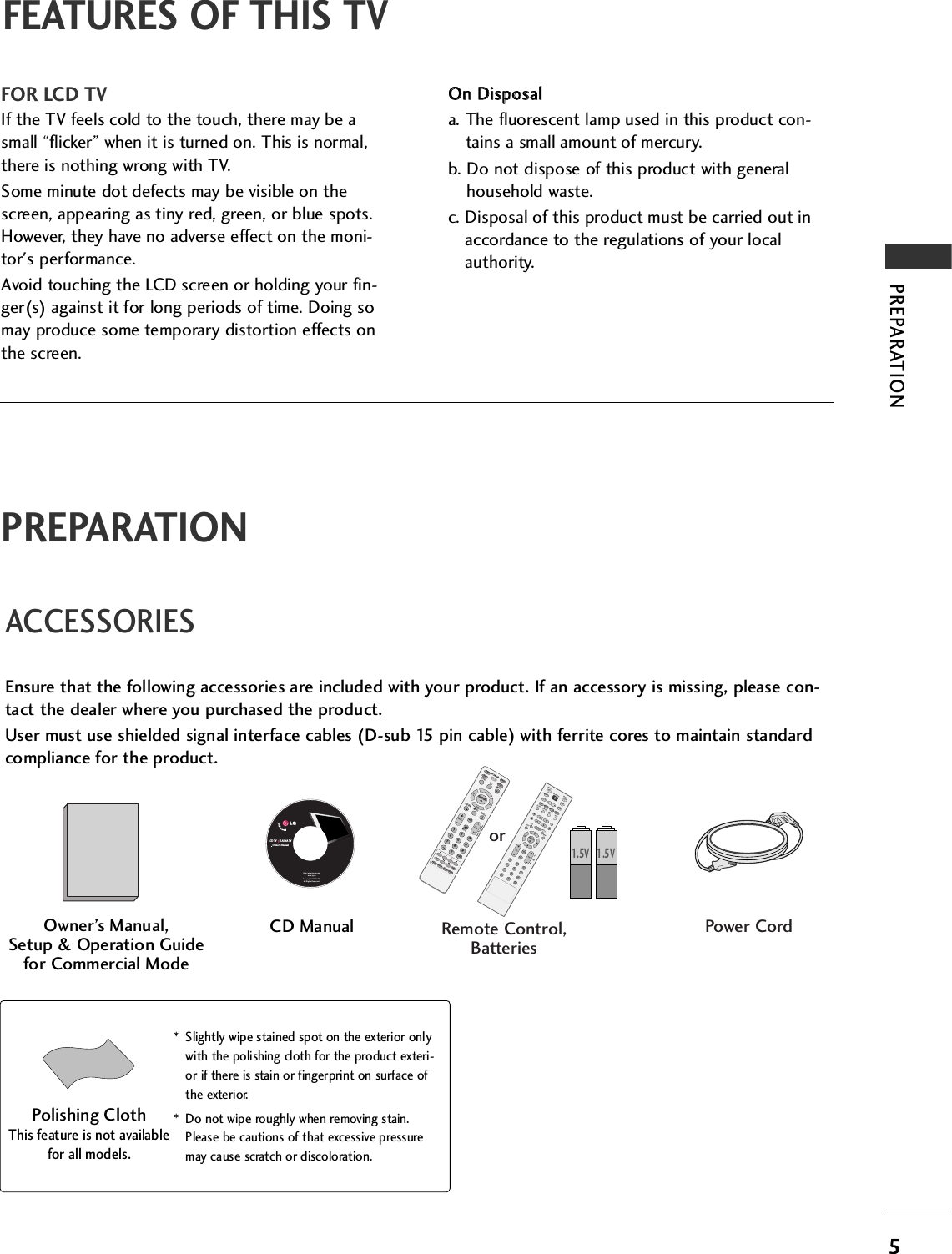 5PREPARATIONACCESSORIESEnsure that the following accessories are included with your product. If an accessory is missing, please con-tact the dealer where you purchased the product. User must use shielded signal interface cables (D-sub 15 pin cable) with ferrite cores to maintain standardcompliance for the product.Owner’s Manual, Setup &amp; Operation Guidefor Commercial ModePower CordFEATURES OF THIS TVFOR LCD TVIf the TV feels cold to the touch, there may be asmall “flicker” when it is turned on. This is normal,there is nothing wrong with TV.Some minute dot defects may be visible on thescreen, appearing as tiny red, green, or blue spots.However, they have no adverse effect on the moni-tor&apos;s performance.Avoid touching the LCD screen or holding your fin-ger(s) against it for long periods of time. Doing somay produce some temporary distortion effects onthe screen.OOnn  DDiissppoossaalla. The fluorescent lamp used in this product con-tains a small amount of mercury.b. Do not dispose of this product with generalhousehold waste.c. Disposal of this product must be carried out inaccordance to the regulations of your localauthority.CD ManualLCD TV    PLASMA TVOwner&apos;s Manualhttp://www.lgusa.comwww.lg.caCopyright© 2007 LGE,All Rights Reserved.* Slightly wipe stained spot on the exterior onlywith the polishing cloth for the product exteri-or if there is stain or fingerprint on surface ofthe exterior.* Do not wipe roughly when removing stain.Please be cautions of that excessive pressuremay cause scratch or discoloration.Polishing ClothThis feature is not availablefor all models.ENTER TVTVINPUT  PUT MODEDVDMULTIXITEZ SOUNDINFOSWAPEZ PICCHSAPCCRATIOMENUVCRPOWERPIPPIP CH - PIP CH +PIP INPUTENTER TVTVINPUT  INPUT MODEDVDMULTIEXITVOLEZ SOUNDINFOSWAPEZ PICTIMERMUTECHSAPCCRATIOMENUVCRPOWER1234567890FLASHBACKPIPPIP CH - PIP CH +PIP INPUTPAGEPAGE1.5V 1.5VMUTERETURNTIMERTVPOWERRATIOCCENTER VOLCH1234567809FLASHBKVCRDVDINPUTMENUINFOiSTBPAGEPIP SAPPIP CH- PIP CH+PIP SWAPPIP INPUTorRemote Control,BatteriesPREPARATION