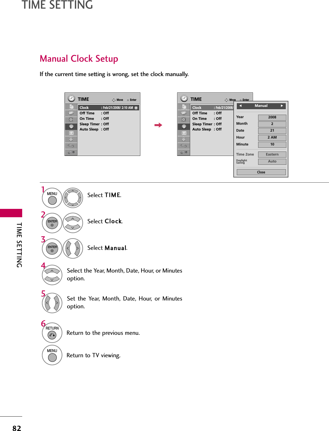 TIME SETTING82TIME SETTINGManual Clock SetupIf the current time setting is wrong, set the clock manually.Select TTIIMMEE.Select CClloocckk.Select MMaannuuaall.1MENU32ENTERENTERSelect the Year, Month, Date, Hour, or Minutesoption.4Set the  Year,  Month,  Date,  Hour,  or  Minutesoption.56RETURNReturn to the previous menu.MENUReturn to TV viewing.EnterMoveTIMEClock :Feb/21/2008/ 2:10 AMOff Time : OffOn Time : OffSleep Timer : OffAuto Sleep : OffEnterMoveTIMEClock :Feb/21/2008/ 2:10 AMOff Time : OffOn Time : OffSleep Timer : OffAuto Sleep : OffYearMonth 2Date 21Hour 2 AM2008Minute 10Time Zone EasternDaylightSaving AutoCloseFFManualGG