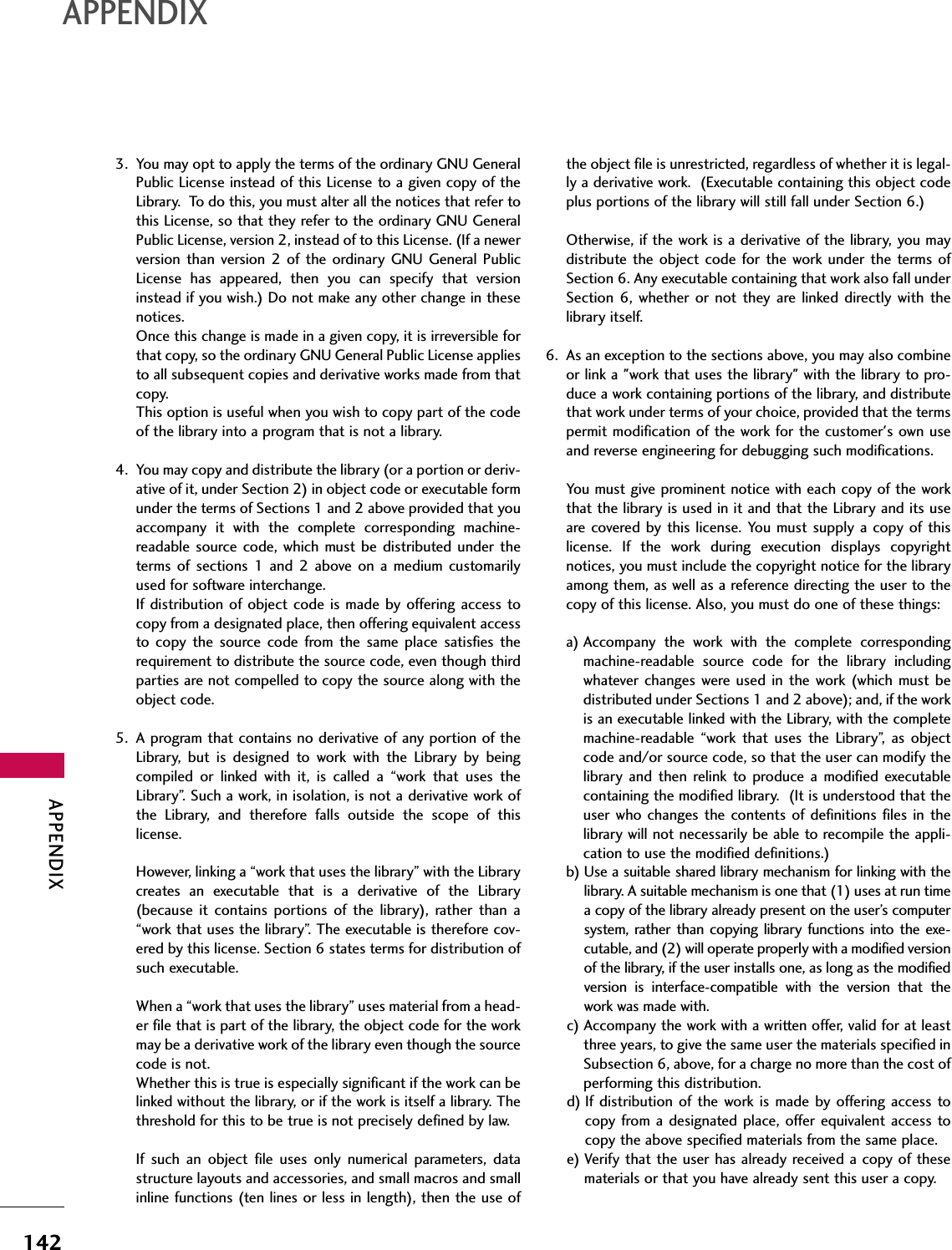 APPENDIX142APPENDIX3. You may opt to apply the terms of the ordinary GNU GeneralPublic License instead of this License to a given copy of theLibrary.  To do this, you must alter all the notices that refer tothis License, so that they refer to the ordinary GNU GeneralPublic License, version 2, instead of to this License. (If a newerversion  than  version 2  of  the  ordinary  GNU  General PublicLicense  has  appeared,  then  you  can  specify  that  versioninstead if you wish.) Do not make any other change in thesenotices.Once this change is made in a given copy, it is irreversible forthat copy, so the ordinary GNU General Public License appliesto all subsequent copies and derivative works made from thatcopy.This option is useful when you wish to copy part of the codeof the library into a program that is not a library.4. You may copy and distribute the library (or a portion or deriv-ative of it, under Section 2) in object code or executable formunder the terms of Sections 1 and 2 above provided that youaccompany  it  with  the  complete  corresponding  machine-readable source code,  which must be distributed under  theterms  of  sections  1  and  2  above  on  a  medium  customarilyused for software interchange.If distribution of object code is made by offering access tocopy from a designated place, then offering equivalent accessto  copy  the  source  code  from  the  same  place  satisfies  therequirement to distribute the source code, even though thirdparties are not compelled to copy the source along with theobject code.5. A program that contains no derivative of any portion of theLibrary,  but  is  designed  to  work  with  the  Library  by  beingcompiled  or  linked  with  it,  is  called  a  “work  that  uses  theLibrary”. Such a work, in isolation, is not a derivative work ofthe  Library,  and  therefore  falls  outside  the  scope  of  thislicense.However, linking a “work that uses the library” with the Librarycreates  an  executable  that  is  a  derivative  of  the  Library(because  it  contains  portions  of  the  library),  rather  than  a“work that uses the library”. The executable is therefore cov-ered by this license. Section 6 states terms for distribution ofsuch executable.When a “work that uses the library” uses material from a head-er file that is part of the library, the object code for the workmay be a derivative work of the library even though the sourcecode is not.Whether this is true is especially significant if the work can belinked without the library, or if the work is itself a library. Thethreshold for this to be true is not precisely defined by law.If  such  an  object  file  uses  only  numerical  parameters,  datastructure layouts and accessories, and small macros and smallinline functions (ten lines or less in length), then the use ofthe object file is unrestricted, regardless of whether it is legal-ly a derivative work.  (Executable containing this object codeplus portions of the library will still fall under Section 6.)Otherwise, if the work is a derivative of the library, you maydistribute  the  object code  for  the  work under  the  terms  ofSection 6. Any executable containing that work also fall underSection  6,  whether or  not  they  are  linked directly  with  thelibrary itself.6. As an exception to the sections above, you may also combineor link a &quot;work that uses the library&quot; with the library to pro-duce a work containing portions of the library, and distributethat work under terms of your choice, provided that the termspermit modification of the work for the customer&apos;s own useand reverse engineering for debugging such modifications.You must give prominent notice with each copy of the workthat the library is used in it and that the Library and its useare covered by this license. You must supply a  copy of  thislicense.  If  the  work  during  execution  displays  copyrightnotices, you must include the copyright notice for the libraryamong them, as well as a reference directing the user to thecopy of this license. Also, you must do one of these things:a) Accompany  the  work  with  the  complete  correspondingmachine-readable  source  code  for  the  library  includingwhatever changes were  used  in  the  work (which  must  bedistributed under Sections 1 and 2 above); and, if the workis an executable linked with the Library, with the completemachine-readable “work  that  uses  the  Library”,  as  objectcode and/or source code, so that the user can modify thelibrary  and  then  relink to  produce a  modified  executablecontaining the modified library.  (It is understood that theuser who  changes  the  contents  of  definitions files in thelibrary will not necessarily be able to recompile the appli-cation to use the modified definitions.)b) Use a suitable shared library mechanism for linking with thelibrary. A suitable mechanism is one that (1) uses at run timea copy of the library already present on the user’s computersystem, rather than  copying library functions  into  the  exe-cutable, and (2) will operate properly with a modified versionof the library, if the user installs one, as long as the modifiedversion  is  interface-compatible  with  the  version  that  thework was made with.c) Accompany the work with a written offer, valid for at leastthree years, to give the same user the materials specified inSubsection 6, above, for a charge no more than the cost ofperforming this distribution.d) If  distribution of  the  work  is  made  by offering  access  tocopy  from a  designated place, offer  equivalent access  tocopy the above specified materials from the same place.e) Verify that the user has already received a copy of thesematerials or that you have already sent this user a copy.