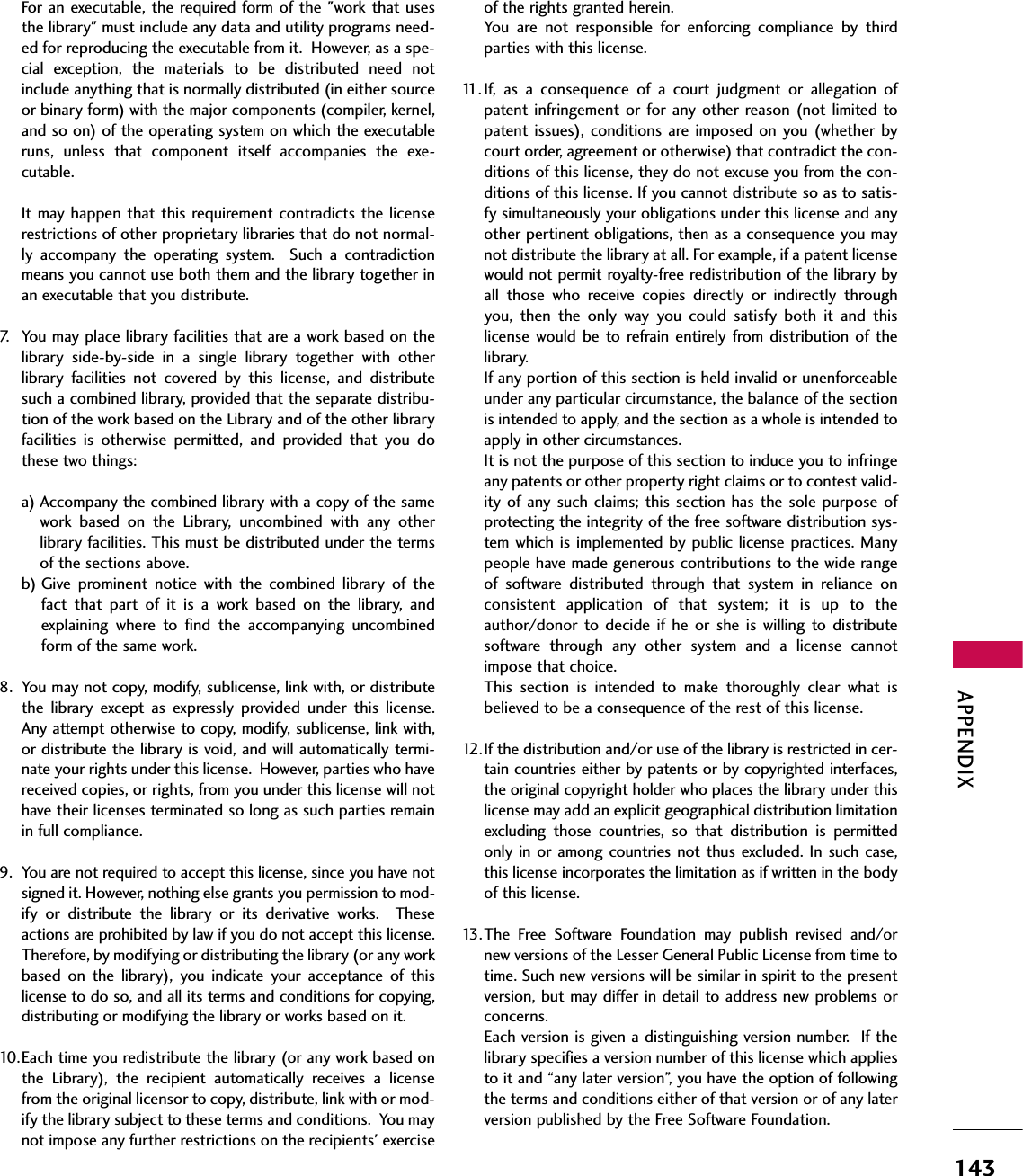 APPENDIX143For an executable, the required form of the &quot;work that usesthe library&quot; must include any data and utility programs need-ed for reproducing the executable from it.  However, as a spe-cial  exception,  the  materials  to  be  distributed  need  notinclude anything that is normally distributed (in either sourceor binary form) with the major components (compiler, kernel,and so on) of the operating system on which the executableruns,  unless  that  component  itself  accompanies  the  exe-cutable.It may happen that this requirement contradicts the  licenserestrictions of other proprietary libraries that do not normal-ly  accompany  the  operating  system.    Such  a  contradictionmeans you cannot use both them and the library together inan executable that you distribute.7. You may place library facilities that are a work based on thelibrary  side-by-side  in  a  single  library  together  with  otherlibrary  facilities  not  covered  by  this  license,  and  distributesuch a combined library, provided that the separate distribu-tion of the work based on the Library and of the other libraryfacilities  is  otherwise  permitted,  and  provided  that  you  dothese two things:a) Accompany the combined library with a copy of the samework  based  on  the  Library,  uncombined  with  any  otherlibrary facilities. This must be distributed under the termsof the sections above.b) Give  prominent  notice  with  the  combined  library  of  thefact  that  part  of  it  is  a  work  based  on  the  library,  andexplaining  where  to  find  the  accompanying  uncombinedform of the same work.8. You may not copy, modify, sublicense, link with, or distributethe  library  except  as  expressly  provided  under  this  license.Any attempt otherwise to copy, modify, sublicense, link with,or distribute the library is void, and will automatically termi-nate your rights under this license.  However, parties who havereceived copies, or rights, from you under this license will nothave their licenses terminated so long as such parties remainin full compliance.9. You are not required to accept this license, since you have notsigned it. However, nothing else grants you permission to mod-ify  or  distribute  the  library  or  its  derivative  works.    Theseactions are prohibited by law if you do not accept this license.Therefore, by modifying or distributing the library (or any workbased  on  the  library),  you  indicate  your  acceptance  of  thislicense to do so, and all its terms and conditions for copying,distributing or modifying the library or works based on it. 10.Each time you redistribute the library (or any work based onthe  Library),  the  recipient  automatically  receives  a  licensefrom the original licensor to copy, distribute, link with or mod-ify the library subject to these terms and conditions.  You maynot impose any further restrictions on the recipients&apos; exerciseof the rights granted herein.You  are  not  responsible  for  enforcing  compliance  by  thirdparties with this license.11. If,  as  a  consequence  of  a  court  judgment  or  allegation  ofpatent infringement or for  any other reason (not limited  topatent issues), conditions  are imposed  on you (whether bycourt order, agreement or otherwise) that contradict the con-ditions of this license, they do not excuse you from the con-ditions of this license. If you cannot distribute so as to satis-fy simultaneously your obligations under this license and anyother pertinent obligations, then as a consequence you maynot distribute the library at all. For example, if a patent licensewould not permit royalty-free redistribution of the library byall  those  who  receive  copies  directly  or  indirectly  throughyou,  then  the  only  way  you  could  satisfy  both  it  and  thislicense  would be  to refrain  entirely  from distribution  of  thelibrary.If any portion of this section is held invalid or unenforceableunder any particular circumstance, the balance of the sectionis intended to apply, and the section as a whole is intended toapply in other circumstances.It is not the purpose of this section to induce you to infringeany patents or other property right claims or to contest valid-ity of  any such  claims;  this  section  has  the  sole  purpose  ofprotecting the integrity of the free software distribution sys-tem which is implemented by public license  practices. Manypeople have made generous contributions to the wide rangeof  software  distributed  through  that  system  in  reliance  onconsistent  application  of  that  system;  it  is  up  to  theauthor/donor  to  decide  if  he  or  she  is  willing  to  distributesoftware  through  any  other  system  and  a  license  cannotimpose that choice.This  section  is  intended  to  make  thoroughly  clear  what  isbelieved to be a consequence of the rest of this license.12.If the distribution and/or use of the library is restricted in cer-tain countries either by patents or by copyrighted interfaces,the original copyright holder who places the library under thislicense may add an explicit geographical distribution limitationexcluding  those  countries,  so  that  distribution  is  permittedonly in  or among  countries not thus  excluded.  In  such case,this license incorporates the limitation as if written in the bodyof this license.13.The  Free  Software  Foundation  may  publish  revised  and/ornew versions of the Lesser General Public License from time totime. Such new versions will be similar in spirit to the presentversion, but may differ in detail to address new problems orconcerns.Each version is given a distinguishing version number.  If thelibrary specifies a version number of this license which appliesto it and “any later version”, you have the option of followingthe terms and conditions either of that version or of any laterversion published by the Free Software Foundation.