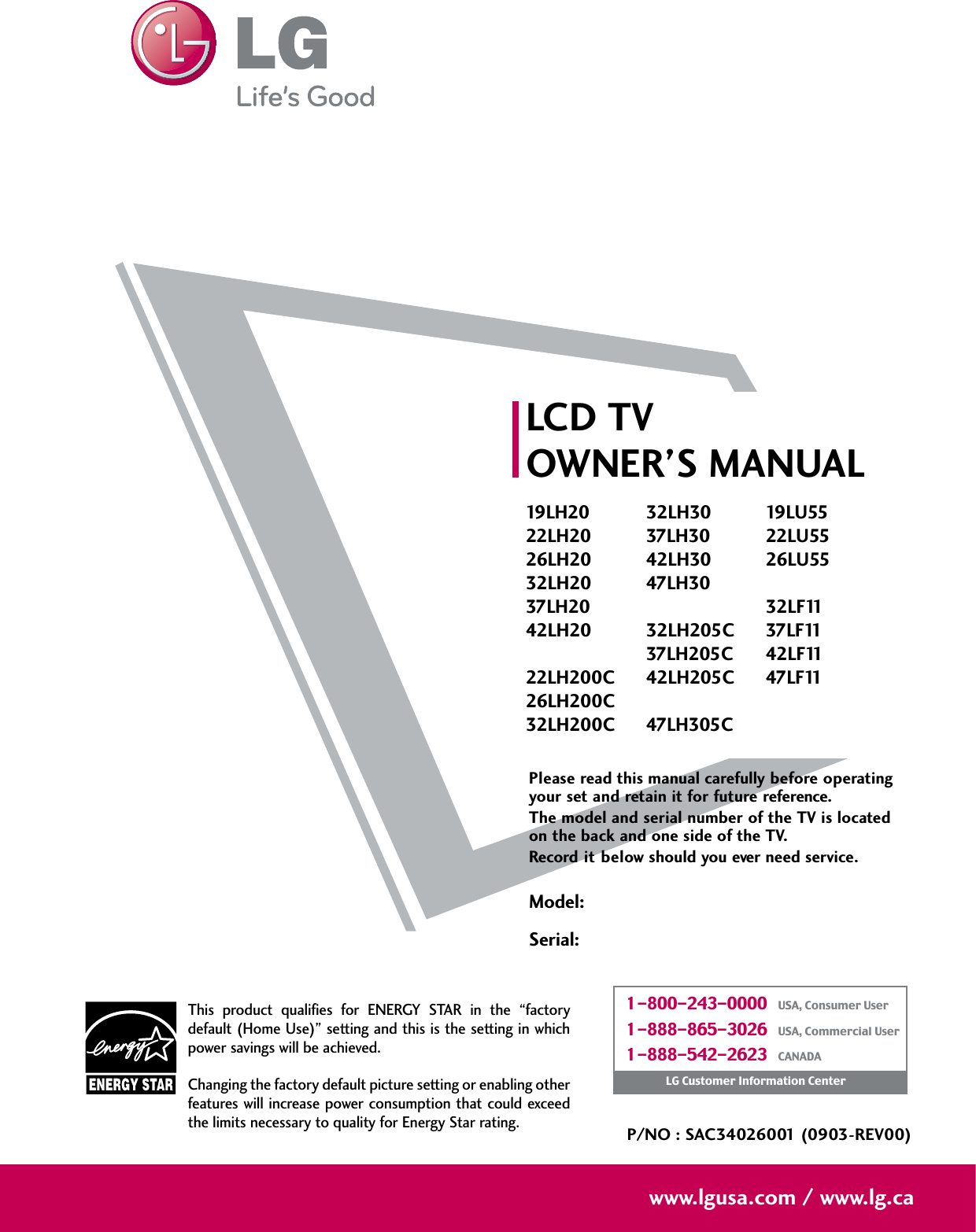 Please read this manual carefully before operatingyour set and retain it for future reference.The model and serial number of the TV is locatedon the back and one side of the TV. Record it below should you ever need service.Model:Serial:LCD TVOWNER’S MANUAL19LH2022LH2026LH2032LH2037LH2042LH2022LH200C26LH200C32LH200C32LH3037LH3042LH3047LH3032LH205C37LH205C42LH205C47LH305C19LU5522LU5526LU5532LF1137LF1142LF1147LF11P/NO : SAC34026001 (0903-REV00)www.lgusa.com / www.lg.caThis  product  qualifies  for  ENERGY  STAR  in  the  “factorydefault (Home Use)” setting and this is the setting in whichpower savings will be achieved.Changing the factory default picture setting or enabling otherfeatures will increase power consumption that could exceedthe limits necessary to quality for Energy Star rating.1-800-243-0000   USA, Consumer User1-888-865-3026   USA, Commercial User1-888-542-2623   CANADALG Customer Information Center