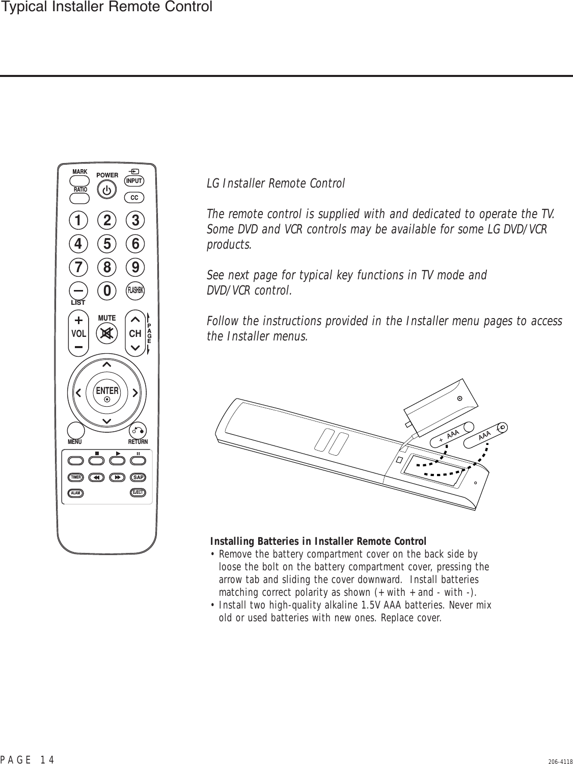 206-4118Typical Installer Remote ControlLG Installer Remote ControlThe remote control is supplied with and dedicated to operate the TV.Some DVD and VCR controls may be available for some LG DVD/VCRproducts. See next page for typical key functions in TV mode and DVD/VCR control.Follow the instructions provided in the Installer menu pages to accessthe Installer menus.Installing Batteries in Installer Remote Control• Remove the battery compartment cover on the back side byloose the bolt on the battery compartment cover, pressing thearrow tab and sliding the cover downward.  Install batteriesmatching correct polarity as shown (+ with + and - with -).• Install two high-quality alkaline 1.5V AAA batteries. Never mixold or used batteries with new ones. Replace cover.+   AAA   AAA    + MENULIST1234567809FLASHBKMUTEVOLCHPAGERETURNMARKENTERINPUTPOWERRATIOCCTIMERALAMSAPEJECTPAGE 14