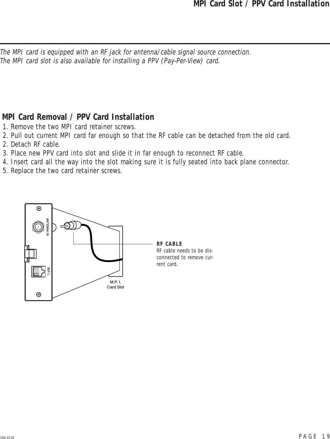 PAGE 19206-4118MPI Card Slot / PPV Card InstallationDC INANTENNA IN M.P. I.M.P. I.Card SlotRF CABLERF cable needs to be dis-connected to remove cur-rent card.MPI Card Removal / PPV Card Installation1. Remove the two MPI card retainer screws.2. Pull out current MPI card far enough so that the RF cable can be detached from the old card.2. Detach RF cable.3. Place new PPV card into slot and slide it in far enough to reconnect RF cable.4. Insert card all the way into the slot making sure it is fully seated into back plane connector.5. Replace the two card retainer screws.The MPI card is equipped with an RF jack for antenna/cable signal source connection. The MPI card slot is also available for installing a PPV (Pay-Per-View) card.