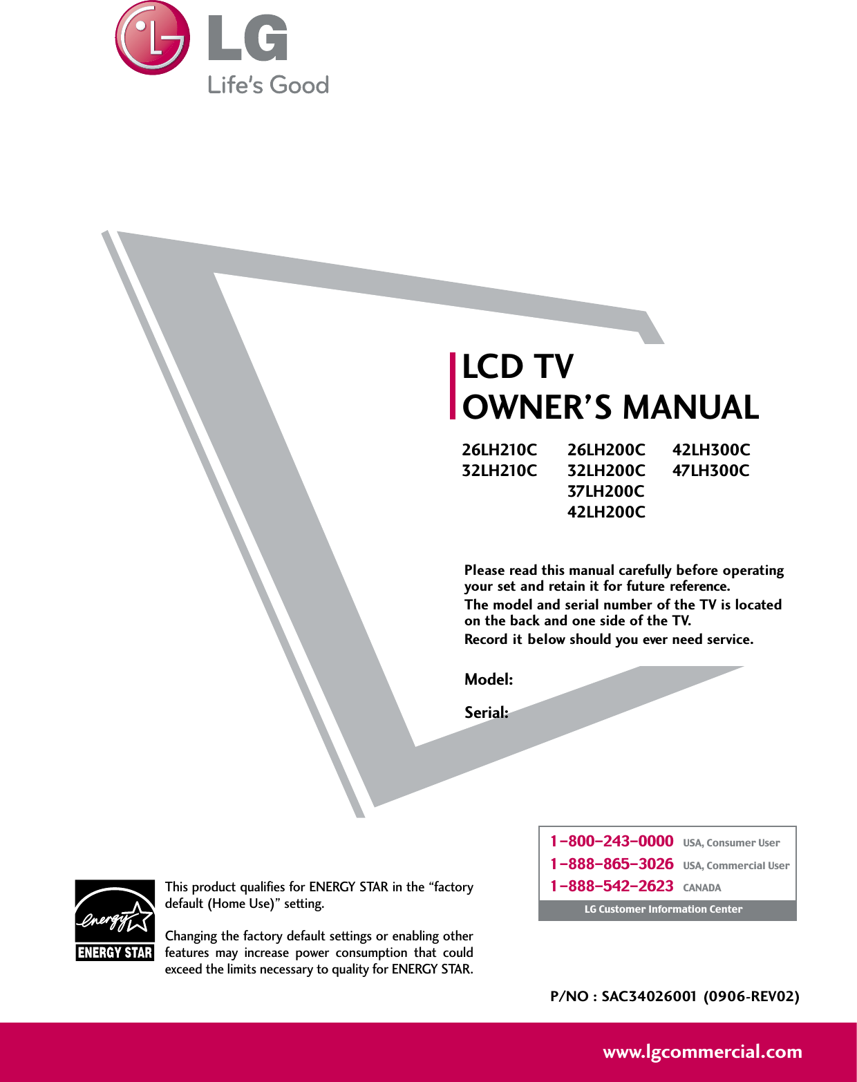 Please read this manual carefully before operatingyour set and retain it for future reference.The model and serial number of the TV is locatedon the back and one side of the TV. Record it below should you ever need service.Model:Serial:LCD TVOWNER’S MANUAL26LH210C32LH210C26LH200C32LH200C37LH200C42LH200C42LH300C47LH300CP/NO : SAC34026001 (0906-REV02)www.lgcommercial.comThis product qualifies for ENERGY STAR in the “factorydefault (Home Use)” setting.Changing the factory default settings or enabling otherfeatures  may  increase  power  consumption  that  couldexceed the limits necessary to quality for ENERGY STAR.1-800-243-0000   USA, Consumer User1-888-865-3026   USA, Commercial User1-888-542-2623   CANADALG Customer Information Center