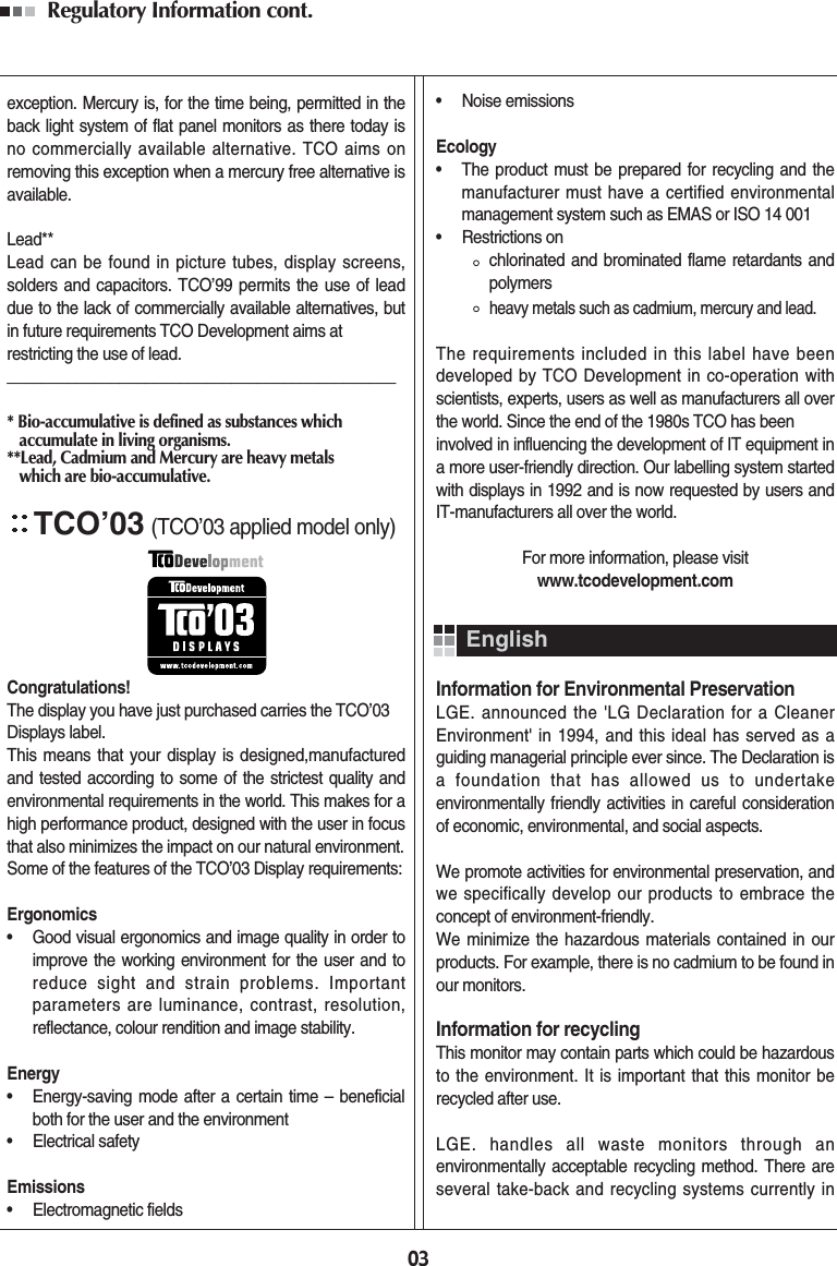 Regulatory Information cont. 03exception. Mercury is, for the time being, permitted in theback light system of flat panel monitors as there today isno commercially available alternative. TCO aims onremoving this exception when a mercury free alternative isavailable.Lead**Lead can be found in picture tubes, display screens,solders and capacitors. TCO’99 permits the use of leaddue to the lack of commercially available alternatives, butin future requirements TCO Development aims atrestricting the use of lead._____________________________________________* Bio-accumulative is defined as substances which accumulate in living organisms.**Lead, Cadmium and Mercury are heavy metals which are bio-accumulative.TCO’03(TCO’03 applied model only)Congratulations!The display you have just purchased carries the TCO’03Displays label. This means that your display is designed,manufacturedand tested according to some of the strictest quality andenvironmental requirements in the world. This makes for ahigh performance product, designed with the user in focusthat also minimizes the impact on our natural environment.Some of the features of the TCO’03 Display requirements:Ergonomics•     Good visual ergonomics and image quality in order toimprove the working environment for the user and toreduce sight and strain problems. Importantparameters are luminance, contrast, resolution,reflectance, colour rendition and image stability.Energy•     Energy-saving mode after a certain time – beneficialboth for the user and the environment•     Electrical safetyEmissions•     Electromagnetic fields•     Noise emissionsEcology•     The product must be prepared for recycling and themanufacturer must have a certified environmentalmanagement system such as EMAS or ISO 14 001•     Restrictions onchlorinated and brominated flame retardants andpolymersheavy metals such as cadmium, mercury and lead.The requirements included in this label have beendeveloped by TCO Development in co-operation withscientists, experts, users as well as manufacturers all overthe world. Since the end of the 1980s TCO has beeninvolved in influencing the development of IT equipment ina more user-friendly direction. Our labelling system startedwith displays in 1992 and is now requested by users andIT-manufacturers all over the world.For more information, please visitwww.tcodevelopment.comInformation for Environmental PreservationLGE. announced the &apos;LG Declaration for a CleanerEnvironment&apos; in 1994, and this ideal has served as aguiding managerial principle ever since. The Declaration isa foundation that has allowed us to undertakeenvironmentally friendly activities in careful considerationof economic, environmental, and social aspects.We promote activities for environmental preservation, andwe specifically develop our products to embrace theconcept of environment-friendly. We minimize the hazardous materials contained in ourproducts. For example, there is no cadmium to be found inour monitors.Information for recyclingThis monitor may contain parts which could be hazardousto the environment. It is important that this monitor berecycled after use.LGE. handles all waste monitors through anenvironmentally acceptable recycling method. There areseveral take-back and recycling systems currently inEnglish