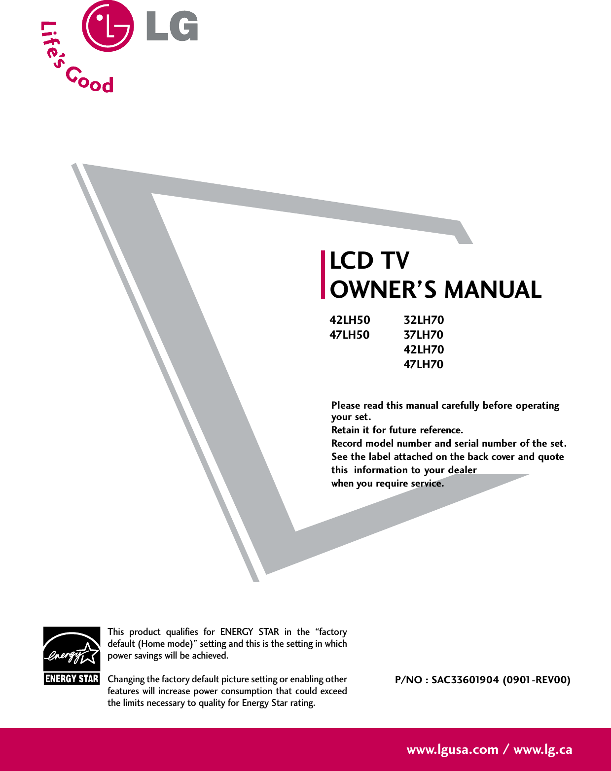 Please read this manual carefully before operatingyour set. Retain it for future reference.Record model number and serial number of the set. See the label attached on the back cover and quote this  information to your dealer when you require service.LCD TVOWNER’S MANUAL42LH5047LH5032LH7037LH7042LH7047LH70P/NO : SAC33601904 (0901-REV00)www.lgusa.com / www.lg.caThis product qualifies for ENERGY STAR in the “factorydefault (Home mode)” setting and this is the setting in whichpower savings will be achieved.Changing the factory default picture setting or enabling otherfeatures will increase power consumption that could exceedthe limits necessary to quality for Energy Star rating.