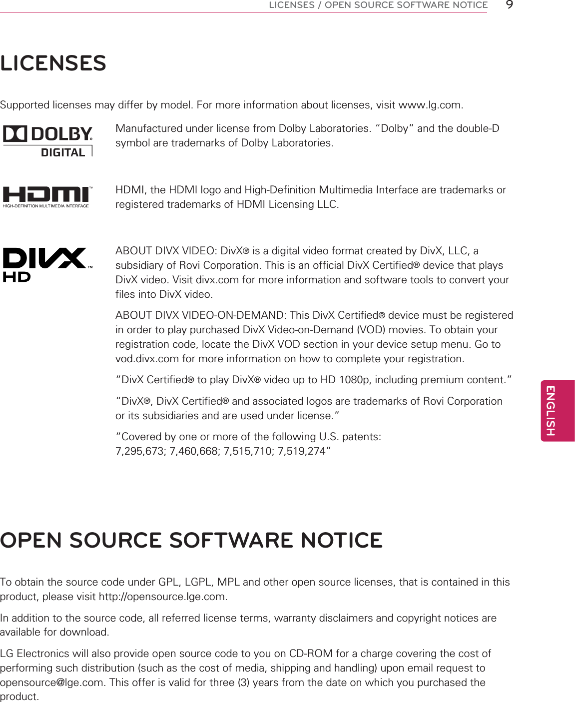 ENGLISH9LICENSES / OPEN SOURCE SOFTWARE NOTICELICENSESSupported licenses may differ by model. For more information about licenses, visit www.lg.com.Manufactured under license from Dolby Laboratories. “Dolby” and the double-D symbol are trademarks of Dolby Laboratories.HDMI, the HDMI logo and High-Definition Multimedia Interface are trademarks or registered trademarks of HDMI Licensing LLC.ABOUT DIVX VIDEO: DivX® is a digital video format created by DivX, LLC, a subsidiary of Rovi Corporation. This is an official DivX Certified® device that plays DivX video. Visit divx.com for more information and software tools to convert your files into DivX video.ABOUT DIVX VIDEO-ON-DEMAND: This DivX Certified® device must be registered in order to play purchased DivX Video-on-Demand (VOD) movies. To obtain your registration code, locate the DivX VOD section in your device setup menu. Go to vod.divx.com for more information on how to complete your registration. “DivX Certified® to play DivX® video up to HD 1080p, including premium content.”“DivX®, DivX Certified® and associated logos are trademarks of Rovi Corporation or its subsidiaries and are used under license.”“Covered by one or more of the following U.S. patents: 7,295,673; 7,460,668; 7,515,710; 7,519,274”OPEN SOURCE SOFTWARE NOTICETo obtain the source code under GPL, LGPL, MPL and other open source licenses, that is contained in this product, please visit http://opensource.lge.com.In addition to the source code, all referred license terms, warranty disclaimers and copyright notices are available for download.LG Electronics will also provide open source code to you on CD-ROM for a charge covering the cost of performing such distribution (such as the cost of media, shipping and handling) upon email request to opensource@lge.com. This offer is valid for three (3) years from the date on which you purchased the product.