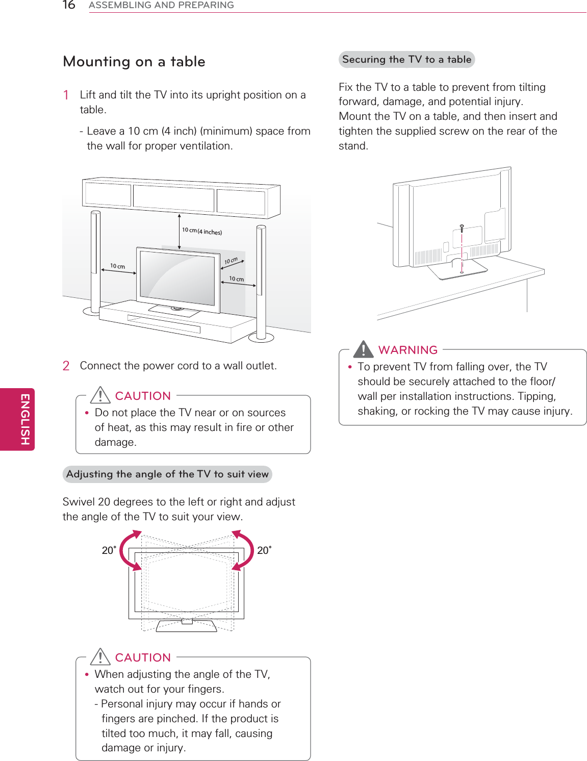 ENGLISH16 ASSEMBLING AND PREPARINGMounting on a table1  Lift and tilt the TV into its upright position on a table.- Leave a 10 cm (4 inch) (minimum) space from the wall for proper ventilation.10 cm10 cm10 cm10 cm(4 inches)2  Connect the power cord to a wall outlet.y Do not place the TV near or on sources of heat, as this may result in fire or other damage. CAUTIONAdjusting the angle of the TV to suit viewSwivel 20 degrees to the left or right and adjust the angle of the TV to suit your view.2020y When adjusting the angle of the TV, watch out for your fingers.- Personal injury may occur if hands or fingers are pinched. If the product is tilted too much, it may fall, causing damage or injury. CAUTIONSecuring the TV to a tableFix the TV to a table to prevent from tilting forward, damage, and potential injury. Mount the TV on a table, and then insert and tighten the supplied screw on the rear of the stand.y To prevent TV from falling over, the TV should be securely attached to the floor/wall per installation instructions. Tipping, shaking, or rocking the TV may cause injury. WARNING