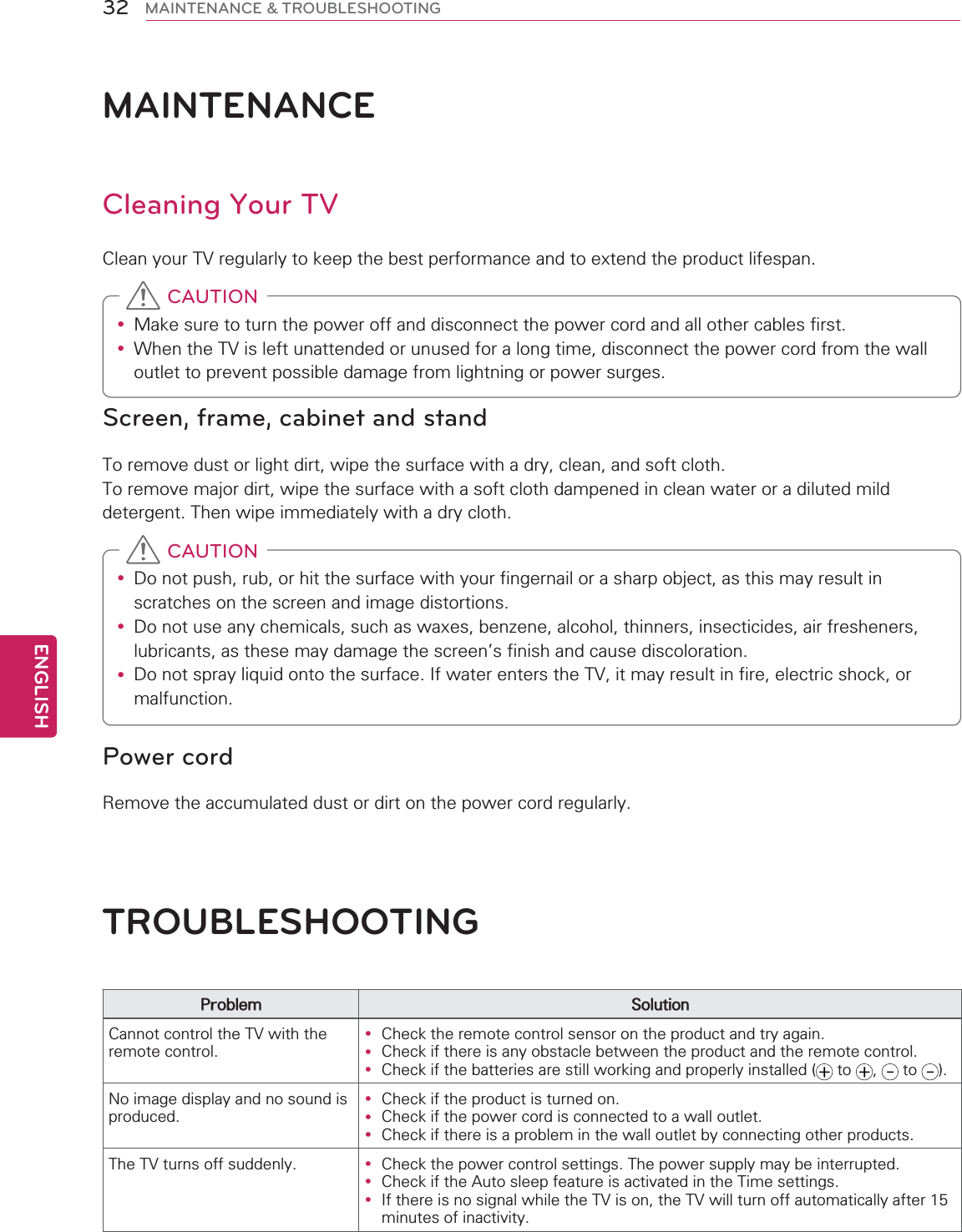 ENGLISH32 MAINTENANCE &amp; TROUBLESHOOTINGMAINTENANCECleaning Your TVClean your TV regularly to keep the best performance and to extend the product lifespan.y Make sure to turn the power off and disconnect the power cord and all other cables first.y When the TV is left unattended or unused for a long time, disconnect the power cord from the wall outlet to prevent possible damage from lightning or power surges. CAUTIONScreen, frame, cabinet and standTo remove dust or light dirt, wipe the surface with a dry, clean, and soft cloth. To remove major dirt, wipe the surface with a soft cloth dampened in clean water or a diluted mild detergent. Then wipe immediately with a dry cloth.y Do not push, rub, or hit the surface with your fingernail or a sharp object, as this may result in scratches on the screen and image distortions.y Do not use any chemicals, such as waxes, benzene, alcohol, thinners, insecticides, air fresheners, lubricants, as these may damage the screen’s finish and cause discoloration.y Do not spray liquid onto the surface. If water enters the TV, it may result in fire, electric shock, or malfunction. CAUTIONPower cordRemove the accumulated dust or dirt on the power cord regularly.TROUBLESHOOTINGProblem SolutionCannot control the TV with the remote control.y Check the remote control sensor on the product and try again.y Check if there is any obstacle between the product and the remote control.y Check if the batteries are still working and properly installed (  to  ,   to  ).No image display and no sound is produced.y Check if the product is turned on.y Check if the power cord is connected to a wall outlet.y Check if there is a problem in the wall outlet by connecting other products.The TV turns off suddenly. y Check the power control settings. The power supply may be interrupted.y Check if the Auto sleep feature is activated in the Time settings. y If there is no signal while the TV is on, the TV will turn off automatically after 15 minutes of inactivity.